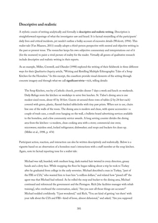 Descriptive and realistic
A stylistic cousin of writing analytically and formally is descriptive and realistic writing. Description is
straightforward reportage of what the investigator saw and heard. It is factual storytelling of the participants’
daily lives and critical incidents, yet needn’t outline a bulky account of excessive details (Wolcott, 1994). This
realist tale (Van Maanen, 2011) usually adopts a third-person perspective with neutral and objective writing in
the past or present tense. The researcher keeps his own subjective commentary and interpretations out of it
(for the moment) to paint a vivid picture of reality for the reader. Virtually all genres of qualitative research
include descriptive and realistic writing in their reports.
As an example, Miller, Creswell, and Olander (1998) explored the writing of their fieldwork in three different
ways for their Qualitative Inquiry article, “Writing and Retelling Multiple Ethnographic Tales of a Soup
Kitchen for the Homeless.” In this excerpt, the coauthors provide visual elements of the setting through
concrete imagery and through what we call significant trivia—rich, telling details:
The Soup Kitchen, run by a Catholic church, provides dinner 7 days a week and lunch on weekends.
Daily Refuge rents the kitchen on weekdays to serve free lunches. St. Tabor’s dining area is one
modest sized room, about 45 by 30 feet. Guests sit around three rows of tables (2 by 24 feet each)
covered with green, plastic, flannel-backed tablecloths with tiny paw prints. When not in use, chairs
line one of the walls of the room. The dining area is modern and clean, with sparse accessories—a
couple of trash cans, a small cross hanging on the wall, a bulletin board advertising services available
to the homeless, and a few community service awards. A long serving counter divides the dining
area from the kitchen—a modern, clean cooking area with a stove; commercial size oven;
microwave; stainless steel, locked refrigerator; dishwasher; and mops and buckets for clean-up.
(Miller et al., 1998, p. 474)
Participant action, reaction, and interaction can also be written descriptively and realistically. Below is a
vignette based on an observation of a homeless man’s interactions with a staff member at the soup kitchen.
Again, note its factual reporting tone for a realist tale:
Michael was tall, bearded, with medium long, dark matted hair twisted in every direction, greasy
hands and a dirty face. While mopping the floor he began talking about a trip he took to Turkey
after he graduated from college in the early seventies. Michael described a man in Turkey, “part of
the FBI or CIA,” who wanted him to loan him “a million dollars,” and related how “pissed off” the
agent was that Michael had refused. As he rolled the mop and bucket to the dining area, Michael
continued and referenced the government and the Pentagon. Rich [the facilities manager with rehab
training], who overheard the conversation, asked, “Are you sure all those things are accurate?”
Michael nodded confidently. “I just wondered,” said Rich, “You are kind of getting ‘out there’ with
your talk about the CIA and FBI—kind of loose, almost delusional,” and asked, “Are you supposed
381
 