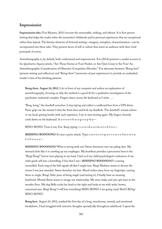 Impressionist
Impressionist tales (Van Maanen, 2011) recount the memorable, striking, and vibrant. It is first-person
writing that helps the reader relive the researcher’s fieldwork and/or personal experiences that are exceptional
rather than typical. The literary elements of fictional writing—imagery, metaphor, characterization—can be
incorporated into these tales. They present facets of self or culture that arrest an audience with their vivid
portrayals of action.
Autoethnography is, by default, both confessional and impressionist. Fox (2014) presents a candid account in
his Qualitative Inquiry article, “Are Those Germs in Your Pocket, or Am I Just Crazy to See You? An
Autoethnographic Consideration of Obsessive–Compulsive Disorder.” Fox alternates between “Being here”
(present writing and reflection) and “Being there” (memories of past experiences) to provide an unabashed
insider’s view of his thinking patterns:
Being there. August 24, 2012. I sit in front of my computer and author an explanation of
autoethnography, focusing on why the method is a good fit for a qualitative investigation of the
psychiatric-industrial complex. Fingers dance across the keyboard as I write. . . .
“Bing, bong,” the doorbell screeches. I stop typing and collect a cardboard box from a UPS driver.
Panic grips me the minute I shut the front door and lock my deadbolt. The doorbell’s scream echoes
in my head, getting louder with each repetition. I try to start writing again. My fingers clumsily
crash down on the keyboard: A-u-t-o-e-t-h-n-o-g-r-a-p-h-y—
BING! BONG! Tune it out, Fox. Keep typing: i-s a-n i-d-e-a-l m-a-t-c-h f-o-r—
BIIIIIING! BOOOONG! It’s just a panic attack. Type: i-n-v-e-s-t-i-g-a-t-i-o-n-s o-f m-e-n-t-a-
l i-l-l-n-e-s-s—
BIIIIIIING! BOOOOONG! What is wrong with me? Sweat shimmers over my paling skin. My
stomach feels like it is crawling up my esophagus. My heartbeat provides a percussion beat to the
“Bing! Bong!” horror tune playing in my head. I feel as if my child psychologist’s evaluation of my
sixth-grade self was a foretelling. I fear that I am—BIIIIIIING! BOOOOONG!—coming
unravelled. Each ring of the bell signals all that I might lose. Bing! Madness wants to devour the
tenure I was just awarded. Sweat drenches my hair. Blood rushes away from my fingertips, causing
them to tingle. Bong! After years of being single (and hating it), I finally have an amazing
boyfriend. Mental illness wants to ravage our relationship. My arms shake and eyes spit tears to the
wooden floor. My dog Bella cocks her head to the right and looks at me with wide, brown,
concerned eyes. Bing! Bong! I will lose everything! BING BONG! I am going crazy! BinG! BOng!
BING! BONG!
Being here. August 24, 2012, marked the first day of a long, treacherous, mental, and emotional
breakdown. I had struggled with intrusive thoughts sporadically throughout adulthood. I spent the
385
 