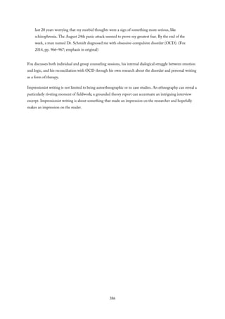 last 20 years worrying that my morbid thoughts were a sign of something more serious, like
schizophrenia. The August 24th panic attack seemed to prove my greatest fear. By the end of the
week, a man named Dr. Schmidt diagnosed me with obsessive-compulsive disorder (OCD). (Fox
2014, pp. 966–967; emphasis in original)
Fox discusses both individual and group counseling sessions, his internal dialogical struggle between emotion
and logic, and his reconciliation with OCD through his own research about the disorder and personal writing
as a form of therapy.
Impressionist writing is not limited to being autoethnographic or to case studies. An ethnography can reveal a
particularly riveting moment of fieldwork; a grounded theory report can accentuate an intriguing interview
excerpt. Impressionist writing is about something that made an impression on the researcher and hopefully
makes an impression on the reader.
386
 