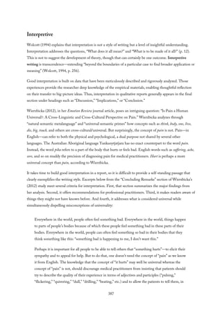 Interpretive
Wolcott (1994) explains that interpretation is not a style of writing but a level of insightful understanding.
Interpretation addresses the questions, “What does it all mean?” and “What is to be made of it all?” (p. 12).
This is not to suggest the development of theory, though that can certainly be one outcome. Interpretive
writing is transcendence—extending “beyond the boundaries of a particular case to find broader application or
meaning” (Wolcott, 1994, p. 256).
Good interpretation is built on data that have been meticulously described and rigorously analyzed. Those
experiences provide the researcher deep knowledge of the empirical materials, enabling thoughtful reflection
on their transfer to big-picture ideas. Thus, interpretation in qualitative reports generally appears in the final
section under headings such as “Discussion,” “Implications,” or “Conclusion.”
Wierzbicka (2012), in her Emotion Review journal article, poses an intriguing question: “Is Pain a Human
Universal?: A Cross-Linguistic and Cross-Cultural Perspective on Pain.” Wierzbicka analyzes through
“natural semantic metalanguage” and “universal semantic primes” how concepts such as think, body, one, live,
die, big, touch, and others are cross-cultural/universal. But surprisingly, the concept of pain is not. Pain—in
English—can refer to both the physical and psychological, a dual purpose not shared by several other
languages. The Australian Aboriginal language Yankunytjatjara has no exact counterpart to the word pain.
Instead, the word pika refers to a part of the body that hurts or feels bad. English words such as suffering, ache,
sore, and so on muddy the precision of diagnosing pain for medical practitioners. Hurt is perhaps a more
universal concept than pain, according to Wierzbicka.
It takes time to build good interpretation in a report, so it is difficult to provide a self-standing passage that
clearly exemplifies the writing style. Excerpts below from the “Concluding Remarks” section of Wierzbicka’s
(2012) study meet several criteria for interpretation. First, that section summarizes the major findings from
her analysis. Second, it offers recommendations for professional practitioners. Third, it makes readers aware of
things they might not have known before. And fourth, it addresses what is considered universal while
simultaneously dispelling misconceptions of universality:
Everywhere in the world, people often feel something bad. Everywhere in the world, things happen
to parts of people’s bodies because of which these people feel something bad in these parts of their
bodies. Everywhere in the world, people can often feel something so bad in their bodies that they
think something like this: “something bad is happening to me, I don’t want this.”
Perhaps it is important for all people to be able to tell others that “something hurts”—to elicit their
sympathy and to appeal for help. But to do that, one doesn’t need the concept of “pain” as we know
it from English. The knowledge that the concept of “it hurts” may well be universal whereas the
concept of “pain” is not, should discourage medical practitioners from insisting that patients should
try to describe the quality of their experience in terms of adjectives and participles (“pulsing,”
“flickering,” “quivering,” “dull,” “drilling,” “beating,” etc.) and to allow the patients to tell them, in
387
 