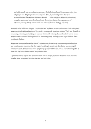 and self in socially and personally acceptable ways. Bodily limits and social circumstances often force
adapting to loss. Adapting shades into acceptance. Thus, ill people adapt when they try to
accommodate and flow with the experience of illness. . . . After long years of ignoring, minimizing,
struggling against, and reconciling themselves to illness, they adapt as they regain a sense of
wholeness, of unity of body and self in the face of loss. (Charmaz, 2009, pp. 155–156)
Social life can be messy and complex. Unfortunately, the short form of an academic research article might not
always permit a detailed explanation of the complex messes people sometimes get into. That’s why the skills of
condensing, patterning, and unifying are necessary for research write-ups. Researchers don’t have to present
watered-down accounts of field experiences for research reportage, but they do need to put forth the major
headlines or findings.
Researchers must also acknowledge that life’s contradictions do not always enable a neatly unified analysis,
and some issues are so complex that they require book-length narratives to describe the necessary, tightly
interwoven details. Unity does not mean tying things up in a neat little satin bow. A coarse hemp rope full of
knots and frays looks unattractive but still possesses unity.
Qualitative analysis requires that researchers know how to analyze people and their lives. Social life, in its
broadest sense, is composed of action, reaction, and interaction.
39
 