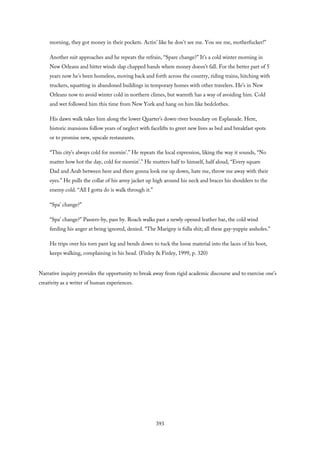 morning, they got money in their pockets. Actin’ like he don’t see me. You see me, motherfucker!”
Another suit approaches and he repeats the refrain, “Spare change?” It’s a cold winter morning in
New Orleans and bitter winds slap chapped hands where money doesn’t fall. For the better part of 5
years now he’s been homeless, moving back and forth across the country, riding trains, hitching with
truckers, squatting in abandoned buildings in temporary homes with other travelers. He’s in New
Orleans now to avoid winter cold in northern climes, but warmth has a way of avoiding him. Cold
and wet followed him this time from New York and hang on him like bedclothes.
His dawn walk takes him along the lower Quarter’s down-river boundary on Esplanade. Here,
historic mansions follow years of neglect with facelifts to greet new lives as bed and breakfast spots
or to promise new, upscale restaurants.
“This city’s always cold for mornin’.” He repeats the local expression, liking the way it sounds, “No
matter how hot the day, cold for mornin’.” He mutters half to himself, half aloud, “Every square
Dad and Arab between here and there gonna look me up down, hate me, throw me away with their
eyes.” He pulls the collar of his army jacket up high around his neck and braces his shoulders to the
enemy cold. “All I gotta do is walk through it.”
“Spa’ change?”
“Spa’ change?” Passers-by, pass by. Roach walks past a newly opened leather bar, the cold wind
feeding his anger at being ignored, denied. “The Marigny is fulla shit; all these gay-yuppie assholes.”
He trips over his torn pant leg and bends down to tuck the loose material into the laces of his boot,
keeps walking, complaining in his head. (Finley & Finley, 1999, p. 320)
Narrative inquiry provides the opportunity to break away from rigid academic discourse and to exercise one’s
creativity as a writer of human experiences.
393
 