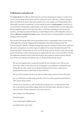 Collaborative and polyvocal
The jointly told tale (Van Maanen, 2011) brings the researcher and participants together as coauthors of an
account. At times, labels indicate which author has written each section; other times, a dialogic exchange of
ideas occurs between the writers. Some pieces juxtapose two or more separate sets of writing side by side to
offer parallel commentary or perspectives. A recent writing innovation is duoethnography, in which two (or
more) researchers exchange ideas, usually through e-mail, which cumulatively builds into a full-length report.
Duoethnographers respond to each other’s ideas about a central topic, exchanging stories from personal
experience, and citing the professional literature, as needed (Sawyer & Norris, 2013). Regardless of form or
format, collaborative and polyvocal writing assumes a democratic process among participants to provide voice
and agency to the researched.
One example is Jane Speedy (2011) and her group therapy clients co-participating in their evocative article,
“‘All Googled Out on Suicide’: Making Collective Biographies Out of Silent Fragments with ‘The
Unassuming Geeks.’” Speedy is a therapist working with young men considered at risk for suicide. Aside from
talk, creative writing became one of the treatment modalities for her clients who labeled themselves “The
Unassuming Geeks.” Unfortunately, one of the men left the group, moved to another country, and eventually
took his own life. Jane and the remaining young men gathered after the news to mourn and reflect on the loss.
The collaborative Qualitative Inquiry article that documents their experiences alternates between Speedy’s
texts and the men’s individual and collective voices as a theatrical “Geek [Greek] chorus”:
We came back together about 6 months after he died. We met in the pub to chat. Then we went
back to Jane’s office to write and now we are meeting again to try and generate something from that
writing. But we’ve been caught out once already by believing what we wrote, or rather, by not
paying attention to what we didn’t write, to what was left out.
Jane says: I don’t remember the chat in the pub. I remember sitting in silence for about half an hour.
Jane says: And I don’t remember going up the hill to write. I remember, going back up the hill to my
office and just sitting in silence.
The Geeks’ chorus: And then you said “I wonder what was going on for us in all that silence?” And
then we all started to write, without talking, which we’d never done before. And then we read out
what we’d written. Nobody commented at all, we just read it out:
Man in Orange writes: Remembering.
Remembering him.
I was remembering his wildlife passions
especially for birds—for sea birds
394
 