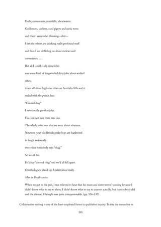 Gulls, cormorants, razorbills, shearwaters
Guillemots, curlews, sand pipers and arctic terns
and then I remember thinking—shit—
I bet the others are thinking really profound stuff
and here I am dribbling on about curlews and
cormorants. . . .
But all I could really remember
was some kind of longwinded dirty joke about seabird
cities,
it was all about high-rise cities on Scottish cliffs and it
ended with the punch line:
“Crested shag”
I never really got that joke.
I’m even not sure there was one.
The whole point was that we were about nineteen.
Nineteen-year-old British geeky boys are hardwired
to laugh awkwardly
every time somebody says “shag.”
So we all did.
He’d say “crested shag” and we’d all fall apart.
Ornithological stand-up. Undervalued really.
Man in Purple writes:
When we got to the pub, I was relieved to hear that his mum and sister weren’t coming because I
didn’t know what to say to them. I didn’t know what to say to anyone actually, but then nobody did
and the silence, I thought was quite companionable. (pp. 136–137)
Collaborative writing is one of the least-employed forms in qualitative inquiry. It asks the researcher to
395
 
