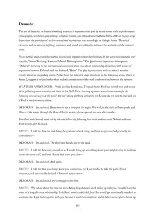 Dramatic
The use of dramatic or theatrical writing as research representation goes by many names such as performance
ethnography, nonfiction playwriting, verbatim theatre, and ethnodrama (Saldaña 2005a, 2011a). A play script
dramatizes the participants’ and/or researchers’ experiences into monologic or dialogic forms. Theatrical
elements such as scenery, lighting, costumes, and sound are utilized to enhance the aesthetics of the research
story.
Foster (2002) dramatized the marital discord and separation from her husband in her autoethnodramatic one-
act play, “Storm Tracking: Scenes of Marital Disintegration.” The Qualitative Inquiry text intersperses
“Deborah” lecturing to her interpersonal communication class about relationship dynamics, with scenes of
arguments between Deborah and her husband, “Brett.” The play is punctuated with occasional weather
reports about an impending storm. Notice how the italicized stage directions in the following scene, which is
Scene 2, suggest a stylized rather than realistic presentation of the stark confrontation between the spouses:
WEATHER ANNOUNCER: Well, just like I predicted, Tropical Storm Fred has moved west and seems
to be gathering some intensity out there in the Gulf. He’s churning up some waves (ocean sounds for the
following scene can begin at this point) but isn’t doing anything definitive yet. Looks like we have to wait and see
if Fred is ready to come ashore.
DEBORAH: (to audience). Brett went to see a therapist last night. We walk in the dark as Brett speaks and
I listen. Like waves through the flow of Brett’s words, phrases pound me, one after another.
Both Brett and Deborah stand side by side and deliver the following lines to the audience until Deborah addresses
Brett directly after his speech.
BRETT: I told her how we met doing the graduate school thing, and how we got married primarily for
convenience—
DEBORAH: (to audience). The first wave knocks me to the sand.
BRETT: I told her how every month or so I would bring up something about your weight to try to motivate
you to do more stuff, and how I know that hurts you a lot—
DEBORAH: (to audience). And again.
BRETT: I told her that you always knew you wanted me, but I just tended to take the path of least
resistance, so I never really decided if I wanted you or not—
DEBORAH: (to audience). I try to struggle to my feet.
BRETT: We talked about the time we were dating long distance and I broke up with you. I couldn’t see the
point of a long-distance relationship. I told her I wasn’t unfaithful, but I let myself get emotionally attached to
someone else. I got back together with you because it was Christmastime, and it didn’t seem right to break up
397
 