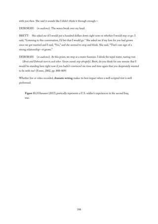 with you then. She said it sounds like I didn’t think it through enough—
DEBORAH: (to audience). The waves break over my head.
BRETT: She asked me if I would put a hundred dollars down right now on whether I would stay or go. I
said, “Listening to this conversation, I’d bet that I would go.” She asked me if my love for you had grown
since we got married and I said, “Yes,” and she seemed to stop and think. She said, “That’s one sign of a
strong relationship—it grows.”
DEBORAH: (to audience). At this point, we stop at a water fountain. I drink the tepid water, tasting rust.
(Brett and Deborah turn to each other. Ocean sounds stop abruptly). Brett, do you think for one minute that I
would be standing here right now if you hadn’t convinced me time and time again that you desperately wanted
to be with me? (Foster, 2002, pp. 808–809)
Whether live or video recorded, dramatic writing makes its best impact when a well-scripted text is well
performed.
Figure 11.3 Hanauer (2015) poetically represents a U.S. soldier’s experiences in the second Iraq
war.
398
 