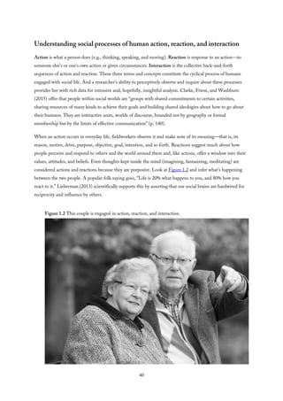 Understanding social processes of human action, reaction, and interaction
Action is what a person does (e.g., thinking, speaking, and moving). Reaction is response to an action—to
someone else’s or one’s own action or given circumstances. Interaction is the collective back-and-forth
sequences of action and reaction. These three terms and concepts constitute the cyclical process of humans
engaged with social life. And a researcher’s ability to perceptively observe and inquire about these processes
provides her with rich data for intensive and, hopefully, insightful analysis. Clarke, Friese, and Washburn
(2015) offer that people within social worlds are “groups with shared commitments to certain activities,
sharing resources of many kinds to achieve their goals and building shared ideologies about how to go about
their business. They are interactive units, worlds of discourse, bounded not by geography or formal
membership but by the limits of effective communication” (p. 140).
When an action occurs in everyday life, fieldworkers observe it and make note of its meaning—that is, its
reason, motive, drive, purpose, objective, goal, intention, and so forth. Reactions suggest much about how
people perceive and respond to others and the world around them and, like actions, offer a window into their
values, attitudes, and beliefs. Even thoughts kept inside the mind (imagining, fantasizing, meditating) are
considered actions and reactions because they are purposive. Look at Figure 1.2 and infer what’s happening
between the two people. A popular folk saying goes, “Life is 20% what happens to you, and 80% how you
react to it.” Lieberman (2013) scientifically supports this by asserting that our social brains are hardwired for
reciprocity and influence by others.
Figure 1.2 This couple is engaged in action, reaction, and interaction.
40
 