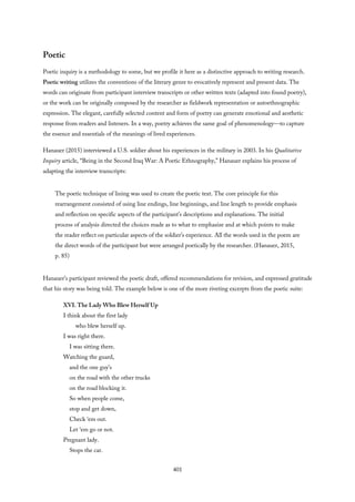 Poetic
Poetic inquiry is a methodology to some, but we profile it here as a distinctive approach to writing research.
Poetic writing utilizes the conventions of the literary genre to evocatively represent and present data. The
words can originate from participant interview transcripts or other written texts (adapted into found poetry),
or the work can be originally composed by the researcher as fieldwork representation or autoethnographic
expression. The elegant, carefully selected content and form of poetry can generate emotional and aesthetic
response from readers and listeners. In a way, poetry achieves the same goal of phenomenology—to capture
the essence and essentials of the meanings of lived experiences.
Hanauer (2015) interviewed a U.S. soldier about his experiences in the military in 2003. In his Qualitative
Inquiry article, “Being in the Second Iraq War: A Poetic Ethnography,” Hanauer explains his process of
adapting the interview transcripts:
The poetic technique of lining was used to create the poetic text. The core principle for this
rearrangement consisted of using line endings, line beginnings, and line length to provide emphasis
and reflection on specific aspects of the participant’s descriptions and explanations. The initial
process of analysis directed the choices made as to what to emphasize and at which points to make
the reader reflect on particular aspects of the soldier’s experience. All the words used in the poem are
the direct words of the participant but were arranged poetically by the researcher. (Hanauer, 2015,
p. 85)
Hanauer’s participant reviewed the poetic draft, offered recommendations for revision, and expressed gratitude
that his story was being told. The example below is one of the more riveting excerpts from the poetic suite:
XVI. The Lady Who Blew Herself Up
I think about the first lady
who blew herself up.
I was right there.
I was sitting there.
Watching the guard,
and the one guy’s
on the road with the other trucks
on the road blocking it.
So when people come,
stop and get down,
Check ‘em out.
Let ‘em go or not.
Pregnant lady.
Stops the car.
401
 