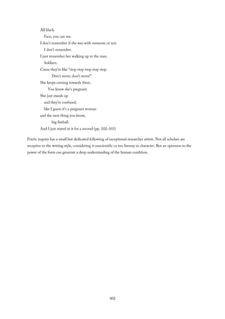 All black.
Face, you can see.
I don’t remember if she was with someone or not.
I don’t remember.
I just remember her walking up to the man.
Soldiers.
Cause they’re like “stop stop stop stop stop.
Don’t move, don’t move!”
She keeps coming towards them.
You know she’s pregnant.
She just stands up
and they’re confused,
like I guess it’s a pregnant woman
and the next thing you know,
big fireball.
And I just stared at it for a second (pp. 102–103)
Poetic inquiry has a small but dedicated following of exceptional researcher artists. Not all scholars are
receptive to the writing style, considering it unscientific or too literary in character. But an openness to the
power of the form can generate a deep understanding of the human condition.
402
 