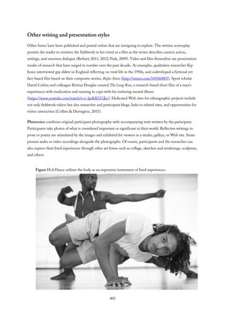 Other writing and presentation styles
Other forms have been published and posted online that are intriguing to explore. The written screenplay
permits the reader to envision the fieldwork in her mind as a film as the writer describes camera action,
settings, and onscreen dialogue (Berbary 2011, 2012; Park, 2009). Video and film themselves are presentation
modes of research that have surged in number over the past decade. As examples, qualitative researcher Kip
Jones interviewed gay elders in England reflecting on rural life in the 1950s, and codeveloped a fictional yet
fact-based film based on their composite stories, Rufus Stone (http://vimeo.com/109360805). Sport scholar
David Carless and colleague Kitrina Douglas created The Long Run, a research-based short film of a man’s
experiences with medication and running to cope with his enduring mental illness
(https://www.youtube.com/watch?v=v-fprKKUGKo). Dedicated Web sites for ethnographic projects include
not only fieldwork videos but also researcher and participant blogs, links to related sites, and opportunities for
visitor interaction (Collins & Durington, 2015).
Photovoice combines original participant photography with accompanying texts written by the participant.
Participants take photos of what is considered important or significant in their world. Reflective writings in
prose or poetry are stimulated by the images and exhibited for viewers in a studio, gallery, or Web site. Some
present audio or video recordings alongside the photographs. Of course, participants and the researcher can
also express their lived experiences through other art forms such as collage, sketches and renderings, sculpture,
and others.
Figure 11.4 Dance utilizes the body as an expressive instrument of lived experiences.
403
 