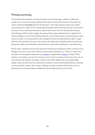 Writing is prewriting
The preliminary documentation of a project during the research design stage, in addition to field notes,
analytic memos, interview transcripts, qualitative data analytic work, and other elements of the study, have
served as substantive prewriting efforts for the final report. As the study progresses, devote some analytic
memo writing time to reflect on the evolving shape and possible outline of the final document or presentation.
For master’s theses and doctoral dissertations, students should create a file with all required formatting in
place (title page and front matter, margins, line spacing, headers, page numbering, font size, appendix and
reference headings, etc.) even before fieldwork takes place. As the study continues and students generate ideas,
entries are written or cut and pasted from other working files into the formatted document, albeit in rough
draft form. The rationale for this tactic is that it frames the student and cumulatively realizes the goal for the
final product. Make the draft look like a thesis/dissertation, and it will start feeling like a thesis/dissertation.
We also advise a simple but tried-and-true formula for final document development: Write a minimum of one
full page a day, and in a year a writer will have a book (or thesis, dissertation, etc.). There’s no need to write
the draft in its chronological reading order (e.g., Chapter 1 completed before Chapter 2 is begun). Write
whatever can be written at any time. If a researcher is stuck on how to synthesize the literature review, she can
write about the data collection and analytic methods instead. When fatigued with a particularly lengthy
chapter, writers can spend some time editing what’s already been written, proofreading references, or drawing
any necessary tables or figures. Since writing is thinking, researchers sometimes find that their work on a
particular section of the report helps consolidate ideas about another portion yet to be written.
406
 
