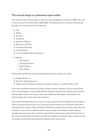 The research design as a preliminary report outline
The initial and evolved research design, as well as any necessary application required for an IRB review, serve
as source material for the written report’s front matter. The beginning sections of analytic and formal tales
generally consist of such elements as the following:
Title
Abstract
Keywords
Introduction
Statement of Purpose
Rationale for the Study
Conceptual Framework
Literature Review
Central and Related Research Questions
Methods
Site Selection
Participant Selection
Data Collection
Data Analysis
Following these preliminaries are general headings showcasing the analysis such as these:
Findings, Results, etc.
Discussion, Interpretations, etc.
Implications, Future Research, Summary, Conclusion, Closure, etc. (Creswell, 2016, p. 232)
Some styles of qualitative writing such as literary narrative, dramatic, and poetic, and some research genres
such as autoethnography, do not generally follow the traditional outline just listed. Analytic and formal tale
plotting might be better suited to genres such as grounded theory, ethnography, mixed methods, and
phenomenology, when readers expect such conventions.
Some writers have balanced their more creative, arts-based representations with explanatory front-loading or
follow-up narratives that discuss the more conventional research elements, such as Hanauer’s (2015) poetic
ethnography of the soldier, or Finley and Finley’s (1999) literary narrative about homeless youths. Other arts-
based pieces, however, have muddied the stylistic waters by citing or footnoting the academic literature
throughout the poetry, short story, or dramatic script itself, thus weakening the potential aesthetic power of
their evocative writing. We find nothing wrong with several different writing styles within a single report, but
we strongly recommend that writers keep them separated within the document.
407
 