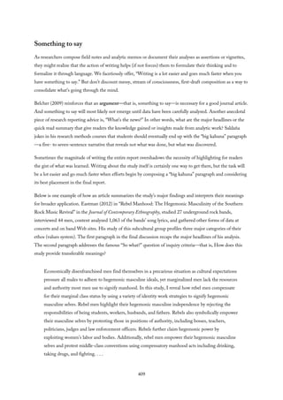 Something to say
As researchers compose field notes and analytic memos or document their analyses as assertions or vignettes,
they might realize that the action of writing helps (if not forces) them to formulate their thinking and to
formalize it through language. We facetiously offer, “Writing is a lot easier and goes much faster when you
have something to say.” But don’t discount messy, stream of consciousness, first-draft composition as a way to
consolidate what’s going through the mind.
Belcher (2009) reinforces that an argument—that is, something to say—is necessary for a good journal article.
And something to say will most likely not emerge until data have been carefully analyzed. Another anecdotal
piece of research reporting advice is, “What’s the news?” In other words, what are the major headlines or the
quick read summary that give readers the knowledge gained or insights made from analytic work? Saldaña
jokes in his research methods courses that students should eventually end up with the “big kahuna” paragraph
—a five- to seven-sentence narrative that reveals not what was done, but what was discovered.
Sometimes the magnitude of writing the entire report overshadows the necessity of highlighting for readers
the gist of what was learned. Writing about the study itself is certainly one way to get there, but the task will
be a lot easier and go much faster when efforts begin by composing a “big kahuna” paragraph and considering
its best placement in the final report.
Below is one example of how an article summarizes the study’s major findings and interprets their meanings
for broader application. Eastman (2012) in “Rebel Manhood: The Hegemonic Masculinity of the Southern
Rock Music Revival” in the Journal of Contemporary Ethnography, studied 27 underground rock bands,
interviewed 44 men, content analyzed 1,063 of the bands’ song lyrics, and gathered other forms of data at
concerts and on band Web sites. His study of this subcultural group profiles three major categories of their
ethos (values system). The first paragraph in the final discussion recaps the major headlines of his analysis.
The second paragraph addresses the famous “So what?” question of inquiry criteria—that is, How does this
study provide transferable meanings?
Economically disenfranchised men find themselves in a precarious situation as cultural expectations
pressure all males to adhere to hegemonic masculine ideals, yet marginalized men lack the resources
and authority most men use to signify manhood. In this study, I reveal how rebel men compensate
for their marginal class status by using a variety of identity work strategies to signify hegemonic
masculine selves. Rebel men highlight their hegemonic masculine independence by rejecting the
responsibilities of being students, workers, husbands, and fathers. Rebels also symbolically empower
their masculine selves by protesting those in positions of authority, including bosses, teachers,
politicians, judges and law enforcement officers. Rebels further claim hegemonic power by
exploiting women’s labor and bodies. Additionally, rebel men empower their hegemonic masculine
selves and protest middle-class conventions using compensatory manhood acts including drinking,
taking drugs, and fighting. . . .
409
 