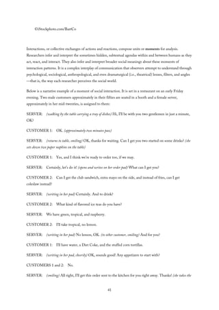 ©iStockphoto.com/BartCo
Interactions, or collective exchanges of actions and reactions, compose units or moments for analysis.
Researchers infer and interpret the sometimes hidden, subtextual agendas within and between humans as they
act, react, and interact. They also infer and interpret broader social meanings about these moments of
interaction patterns. It is a complex interplay of communication that observers attempt to understand through
psychological, sociological, anthropological, and even dramaturgical (i.e., theatrical) lenses, filters, and angles
—that is, the way each researcher perceives the social world.
Below is a narrative example of a moment of social interaction. It is set in a restaurant on an early Friday
evening. Two male customers approximately in their fifties are seated in a booth and a female server,
approximately in her mid-twenties, is assigned to them:
SERVER: (walking by the table carrying a tray of dishes) Hi, I’ll be with you two gentlemen in just a minute,
OK?
CUSTOMER 1: OK. (approximately two minutes pass)
SERVER: (returns to table, smiling) OK, thanks for waiting. Can I get you two started on some drinks? (she
sets down two paper napkins on the table)
CUSTOMER 1: Yes, and I think we’re ready to order too, if we may.
SERVER: Certainly, let’s do it! (opens and writes on her order pad) What can I get you?
CUSTOMER 2: Can I get the club sandwich, extra mayo on the side, and instead of fries, can I get
coleslaw instead?
SERVER: (writing in her pad) Certainly. And to drink?
CUSTOMER 2: What kind of flavored ice teas do you have?
SERVER: We have green, tropical, and raspberry.
CUSTOMER 2: I’ll take tropical, no lemon.
SERVER: (writing in her pad) No lemon, OK. (to other customer, smiling) And for you?
CUSTOMER 1: I’ll have water, a Diet Coke, and the stuffed corn tortillas.
SERVER: (writing in her pad, cheerily) OK, sounds good! Any appetizers to start with?
CUSTOMERS 1 and 2: No.
SERVER: (smiling) All right, I’ll get this order sent to the kitchen for you right away. Thanks! (she takes the
41
 