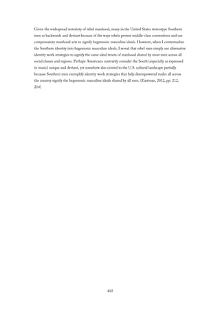Given the widespread notoriety of rebel manhood, many in the United States stereotype Southern
men as backwards and deviant because of the ways rebels protest middle-class conventions and use
compensatory manhood acts to signify hegemonic masculine ideals. However, when I contextualize
the Southern identity into hegemonic masculine ideals, I reveal that rebel men simply use alternative
identity work strategies to signify the same ideal tenets of manhood shared by most men across all
social classes and regions. Perhaps Americans contrarily consider the South (especially as expressed
in music) unique and deviant, yet somehow also central to the U.S. cultural landscape partially
because Southern men exemplify identity work strategies that help disempowered males all across
the country signify the hegemonic masculine ideals shared by all men. (Eastman, 2012, pp. 212,
214)
410
 