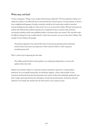 Write easy, not hard
A classic saying goes, “Things can be complex without being complicated.” The best qualitative writing is not
simple but, instead, is accessible. By this we mean that the best research report is one that expresses its ideas in
clear, straightforward language. Certainly, researchers should use rich words when needed to articulate
intricate thinking, but they ought not “write smart” just to try to prove their intellect. We have read reports by
students who believed they needed to reproduce the complicated sentence structures with sometimes
convoluted vocabulary used by some published authors to document their own research. Not only did it make
for difficult reading, but it also actually reduced—rather than increased—our trust in the writer’s abilities. One
example of such writing is this passage:
The preteens appeared to have rejected the notion of autonomous planning activity, preferring
instead teacher intervention and supervision of their classroom efforts in order to generate
exemplary group work.
Here’s a clearer way of expressing the same idea:
The children preferred direct teacher guidance over small group independence to increase the
quality of their class work.
Students are sometimes subject to a classroom teacher’s, dissertation supervisor’s, or journal editor’s
preferences for an acceptable writing style, but should give elegance a chance when possible. In fact,
researchers should read aloud what they themselves have written. If they feel comfortable speaking the text,
that’s usually a good sign that they have developed a smooth and natural narrative. If, however, they feel
awkward, if not foolish, they should revise the work until it’s easy to speak out loud.
413
 