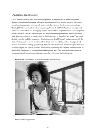 On citations and references
One of the most common (if not most frustrating) problems we see most often in our students’ work is a
sloppy set of citations and references, information about an accessed print or media source for the research
report. Sometimes a citation in the text will not appear in the references. Or, the year in a citation (e.g.,
“Smith, 2008”) does not match the reference’s year (e.g., “Smith, A. [2009].”). We also see missing journal
volume and issue numbers, and missing page ranges in article and book chapter references. Occasionally there
will be a mix of APA and MLA manual styles, and even different font styles and sizes from cut-and-pasted
work. Sometimes references are not even listed in alphabetical order by the authors’ last names. These errors
diminish researcher credibility because they show inattention to detail. If we can’t trust a researcher with the
details of references, how can we trust him with the details of the research? Researchers should proofread
citations and references carefully, going through them with a fine-tooth comb. If writers discipline themselves
to make a complete and correctly formatted reference entry immediately after they have inserted a citation in a
report’s draft, they’ll save a lot of proofreading and editing time later. There are several online commercial
programs available (e.g., easybib.com) that assist researchers with proper citation formatting.
Figure 11.5 Create and work in ideal conditions for research writing.
©iStockphoto.com/pixdeluxe
414
 