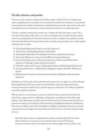 On titles, abstracts, and searches
The title of a work, its abstract, and keywords should be carefully considered. In this era of digital search
engines, a published piece is more likely to be accessed by other researchers if its search terms correspond with
its primary front matter. Reflect on the keywords and phrases that summarize the major contents of the article
and integrate them into the title, abstract, and list of keywords (such lists are not used by all journals).
The title is a symbolic summary of the research story—a headline that tells readers what to expect. This is
most often the first thing a reader will see, so it needs to be descriptive and, if possible, evocative to capture
interest in proceeding further into the abstract and article itself. Just a sampling of a few qualitative research
article titles that exhibit useful descriptive features such as discipline, topic, participants, site, method, targeted
readership, and so on, follow:
“Young People Negotiating the Stigma around Their Depression”
“Characteristics of Lifelong Physically Active Older Adults”
“Nursing Home Stakeholder Views of Resident Involvement in Medical Care Decisions”
“Salir adelante (Perseverance): Lessons from the Mexican Immigrant Experience”
“American Indian Perceptions of Educational Achievement in Predominantly White Culture:
Implications for Marriage, Couple, and Family Counselors”
“‘And all of a sudden my life was gone’: A Biographical Analysis of Highly Engaged Adult Gamers”
“Learning to Deliver Care in a Medical Home: A Qualitative Analysis of Residents’ Reflections on
Practice”
“Maintaining and Losing Control During Internet Gambling: A Qualitative Study of Gamblers’
Experiences”
Virtually no one will read a piece during a literature review stage if it does not appear on a search results page.
Personal preferences for titles must consider its potential readers. Catchy titles might indeed capture
someone’s interest if she stumbles across it, but will it appear as a retrieved item out of millions of published
article links compiled in a data base?
Write the abstract of a work with just as much care as the title. Include essential information about the
research topic, purpose, questions, methodology, and participants, and explicitly state the study’s major
findings—a formidable charge since different journals will set word limits on abstracts with 150 words as an
approximate average. As one example, the 128-word abstract of “A Qualitative Exploration of Adolescents’
Commitment to Athletics and the Arts” by Fredricks et al. (2002) is included below. Note how it succinctly
summarizes the research design of the study and that almost half of the text is devoted to stating the analytic
outcomes:
This study sought to enhance, through qualitative methods, an understanding of the factors that
influence adolescents’ commitments to extracurricular activities over time. We obtained
semistructured interview data from 41 adolescents who had been highly involved in athletics or the
416
 