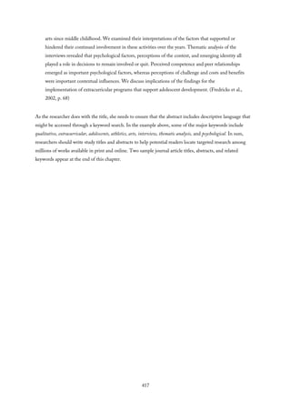 arts since middle childhood. We examined their interpretations of the factors that supported or
hindered their continued involvement in these activities over the years. Thematic analysis of the
interviews revealed that psychological factors, perceptions of the context, and emerging identity all
played a role in decisions to remain involved or quit. Perceived competence and peer relationships
emerged as important psychological factors, whereas perceptions of challenge and costs and benefits
were important contextual influences. We discuss implications of the findings for the
implementation of extracurricular programs that support adolescent development. (Fredricks et al.,
2002, p. 68)
As the researcher does with the title, she needs to ensure that the abstract includes descriptive language that
might be accessed through a keyword search. In the example above, some of the major keywords include
qualitative, extracurricular, adolescents, athletics, arts, interview, thematic analysis, and psychological. In sum,
researchers should write study titles and abstracts to help potential readers locate targeted research among
millions of works available in print and online. Two sample journal article titles, abstracts, and related
keywords appear at the end of this chapter.
417
 