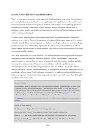 Journal Article Submission and Publication
There’s no better way to learn about writing qualitatively than by reading exemplary works from prestigious
peer-reviewed academic journals. There’s no one “right” way to write a qualitative research report, but some
journal titles do dedicate themselves to particular disciplines, methodologies, and/or styles (e.g., Qualitative
Health Research, Journal of Mixed Methods Research, Narrative Inquiry), while others are quite open to
publishing a variety of works (e.g., Qualitative Inquiry, International Review of Qualitative Research, Cultural
Studies ↔ Critical Methodologies).
If students submit research papers to peer-reviewed journals, they should first determine if the journal’s
mission or focus is right for the work. Survey its most recently published articles to get a sense of its contents
and styles. Carefully follow submission guidelines to the letter, attending to such matters as maximum length,
preferred manual of style, and formatting requirements. It’s general protocol to submit a work to only one
journal at a time. The vast majority of journal publishers today utilize an online submission system that makes
the process remarkably expedient.
Don’t waste the reviewers’ and editor’s time with a first draft or substandard manuscript. Provide the highest-
quality paper possible for (hopefully) constructive feedback. We have found reviewers’ comments and
recommendations for revision of our own articles to be most often helpful, sometimes unrealistic, and a few
times unprofessionally destructive. Good peer reviewers take time to offer thoughtful responses to a
researcher’s piece. Some editors will encourage an author to revise and resubmit a manuscript if it holds
promise. If an article is rejected, researchers should not be dissuaded from revising (not just resubmitting) and
considering a different journal. Article publication is necessary for an academic’s professional advancement,
but its most important contribution is to inform a journal’s subscribers and outside readers about the insights
into life the researcher has made.
Closure and Transition
Qualitative research reports that have made an impact on us were those that demonstrated both analytic prowess and writing finesse
in addition to the original ideas their authors developed. A well-written piece can look effortless, but it most likely came from
months (and sometimes years) of careful thought and continuous revision. Writing is indeed hard work; but when researchers have
something to say, it gets easier. That’s why we’ve emphasized analysis throughout this book from Chapter 1 onward. If the
qualitative data collection and analysis have been successful efforts, the writing will bear fruit.
The next chapter focuses on the summative presentation of research to live audiences in classes and at professional gatherings such as
conferences.
Resources for Analytic Write-Ups
The following resources offer you additional guidance for writing qualitative reports:
Allen, Mitchell. (2016). Essentials of Publishing Qualitative Research. Walnut Creek, CA: Left Coast Press.
Goodall, H. L., Jr. (2008). Writing Qualitative Inquiry: Self, Stories, and Academic Life. Walnut Creek, CA: Left Coast Press.
Prendergast, Monica, Carl Leggo, and Pauline Sameshima (Eds.). (2009). Poetic Inquiry: Vibrant Voices in the Social Sciences.
Rotterdam: Sense Publishers.
418
 