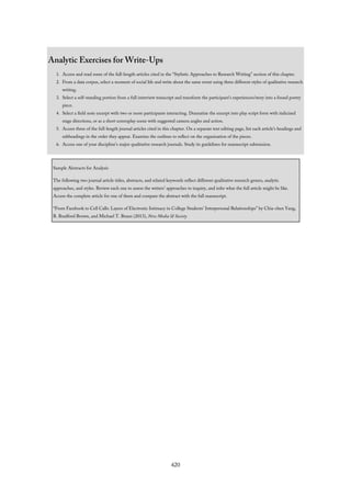 Analytic Exercises for Write-Ups
1. Access and read some of the full-length articles cited in the “Stylistic Approaches to Research Writing” section of this chapter.
2. From a data corpus, select a moment of social life and write about the same event using three different styles of qualitative research
writing.
3. Select a self-standing portion from a full interview transcript and transform the participant’s experiences/story into a found poetry
piece.
4. Select a field note excerpt with two or more participants interacting. Dramatize the excerpt into play script form with italicized
stage directions, or as a short screenplay scene with suggested camera angles and action.
5. Access three of the full-length journal articles cited in this chapter. On a separate text editing page, list each article’s headings and
subheadings in the order they appear. Examine the outlines to reflect on the organization of the pieces.
6. Access one of your discipline’s major qualitative research journals. Study its guidelines for manuscript submission.
Sample Abstracts for Analysis
The following two journal article titles, abstracts, and related keywords reflect different qualitative research genres, analytic
approaches, and styles. Review each one to assess the writers’ approaches to inquiry, and infer what the full article might be like.
Access the complete article for one of them and compare the abstract with the full manuscript.
“From Facebook to Cell Calls: Layers of Electronic Intimacy in College Students’ Interpersonal Relationships” by Chia-chen Yang,
B. Bradford Brown, and Michael T. Braun (2013), New Media & Society
420
 