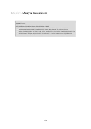 Chapter 12 Analytic Presentations
Learning Objectives
After reading and reviewing this chapter, researchers should be able to
1. Compare and contrast a variety of conference session formats, their protocols, and how each functions;
2. Create compelling graphics and media (charts, images, slideshows, etc.) to accompany conference presentations; and
3. Understand basic principles of professionalism and networking at academic conferences and comparable events.
423
 