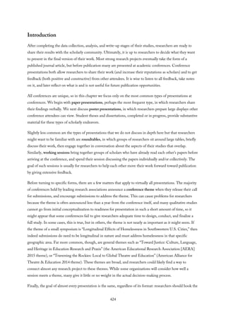 Introduction
After completing the data collection, analysis, and write-up stages of their studies, researchers are ready to
share their results with the scholarly community. Ultimately, it is up to researchers to decide what they want
to present in the final version of their work. Most strong research projects eventually take the form of a
published journal article, but before publication many are presented at academic conferences. Conference
presentations both allow researchers to share their work (and increase their reputations as scholars) and to get
feedback (both positive and constructive) from other attendees. It is wise to listen to all feedback, take notes
on it, and later reflect on what is and is not useful for future publication opportunities.
All conferences are unique, so in this chapter we focus only on the most common types of presentations at
conferences. We begin with paper presentations, perhaps the most frequent type, in which researchers share
their findings verbally. We next discuss poster presentations, in which researchers prepare large displays other
conference attendees can view. Student theses and dissertations, completed or in progress, provide substantive
material for these types of scholarly endeavors.
Slightly less common are the types of presentations that we do not discuss in depth here but that researchers
might want to be familiar with are roundtables, in which groups of researchers sit around large tables, briefly
discuss their work, then engage together in conversation about the aspects of their studies that overlap.
Similarly, working sessions bring together groups of scholars who have already read each other’s papers before
arriving at the conference, and spend their session discussing the papers individually and/or collectively. The
goal of such sessions is usually for researchers to help each other move their work forward toward publication
by giving extensive feedback.
Before turning to specific forms, there are a few matters that apply to virtually all presentations. The majority
of conferences held by leading research associations announce a conference theme when they release their call
for submissions, and encourage submissions to address the theme. This can cause problems for researchers
because the theme is often announced less than a year from the conference itself, and many qualitative studies
cannot go from initial conceptualization to readiness for presentation in such a short amount of time, so it
might appear that some conferences fail to give researchers adequate time to design, conduct, and finalize a
full study. In some cases, this is true, but in others, the theme is not nearly as important as it might seem. If
the theme of a small symposium is “Longitudinal Effects of Homelessness in Southwestern U.S. Cities,” then
indeed submissions do need to be longitudinal in nature and must address homelessness in that specific
geographic area. Far more common, though, are general themes such as “Toward Justice: Culture, Language,
and Heritage in Education Research and Praxis” (the American Educational Research Association [AERA]
2015 theme), or “Traversing the Rockies: Local to Global Theatre and Education” (American Alliance for
Theatre & Education 2014 theme). These themes are broad, and researchers could likely find a way to
connect almost any research project to these themes. While some organizations will consider how well a
session meets a theme, many give it little or no weight in the actual decision-making process.
Finally, the goal of almost every presentation is the same, regardless of its format: researchers should hook the
424
 