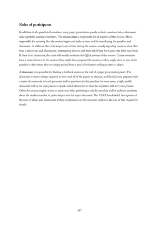 Roles of participants
In addition to the panelists themselves, many paper presentation panels include a session chair, a discussant
and, hopefully, audience members. The session chair is responsible for all logistics of the session. She is
responsible for ensuring that the session begins and ends on time and for introducing the panelists and
discussant. In addition, the chair keeps track of time during the session, usually signaling speakers when their
time is almost up and, if necessary, interrupting them to end their talk if they have gone over their time limit.
If there is no discussant, the chair will usually moderate the Q&A portion of the session. Chairs sometime
have a vested interest in the session (they might have proposed the session, or they might even be one of the
panelists); other times they are simply picked from a pool of volunteers willing to serve as chairs.
A discussant is responsible for leading a feedback session at the end of a paper presentation panel. The
discussant is almost always required to have read all of the papers in advance, and should come prepared with
a series of comments for each presenter and/or questions for the panelists. In some cases, a high-profile
discussant will be the only person to speak, which allows her to share her expertise with everyone present.
Other discussants might choose to speak very little, preferring to ask the panelists and/or audience members
about the studies in order to probe deeper into the topics discussed. The AERA has detailed descriptions of
the roles of chairs and discussants at their conferences; see the resources section at the end of this chapter for
details.
427
 