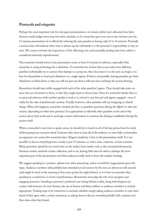 Protocols and etiquette
Perhaps the most important rule for oral paper presentations is to remain within one’s allocated time limit.
Sessions rarely budget extra time into their schedule, so if a researcher goes even one to two minutes over his
15-minute presentation, he is effectively reducing the next panelist to having only 13 or 14 minutes. Normally
a session chair will indicate when time is almost up, but ultimately it is the presenter’s responsibility to stay on
time. We cannot overstate the importance of this. Running over and essentially stealing time from others is
considered extremely unprofessional.
The researcher should arrive at her presentation venue at least 15 minutes in advance, especially if the
researcher is using technology for a slideshow. To avoid the loss of time that occurs when four different
panelists individually try to connect their laptops to a projector, then disconnect it so the next can begin, it is
best for all panelists to load each slideshow on a single laptop. If that is not possible, having panelists put their
slideshows on flash drives so they can still use just one device will save time and keep the session flowing.
Researchers should stay visibly engaged with each of the other panelists’ papers. They should take notes on
areas that are of interest to them, or that they might want to discuss later. Even if a researcher thinks there is
no personal relevance with another speaker’s work, it is critical to stay focused and appear engaged—even if
solely for the sake of professional courtesy. Usually, however, other panelists will say intriguing or related
things. When this happens, researchers should ask their co-panelists questions during the Q&A (or after the
session, depending on what time permits). It is appropriate to talk with other panelists at the end of the
session about their work and to exchange contact information to continue the dialogue established during the
session itself.
When a researcher’s own time to speak comes, he should try to touch on all of the key points from his study
without going into excessive detail. Listeners who want to hear all of the evidence or more fully contextualize
an argument can contact the researcher later. Elegant simplicity is best in the presentation itself. It is not
possible to discuss everything from a study in just 15 minutes, so craft a clear, coherent, concise narrative.
Many presenters spend far too much time on the study’s front matter such as the conceptual framework,
literature review, methods of data collection, and so on, leaving little time for what is perhaps the most
important part of the presentation and what audiences really want to hear: the analytic findings.
We suggest speaking in a positive, upbeat tone when presenting, unless it would be inappropriate given the
topic. Audience members will probably have attended several sessions by the time an afternoon rolls around
(and might be tired in the morning if they were up late the night before), so it is best to remember that
speaking at a conference is a form of performance. Researchers must play the role of an energetic and
engaging presenter. Standing to present is preferred over sitting behind a table, along with frequent eye
contact with listeners. In most forums, the use of humor and direct address to audience members is entirely
appropriate. Finding ways to be interactive is essential, whether simply asking audience members to raise their
hands if they agree with a certain statement, or asking them to discuss something briefly with a partner and
then share what they found.
428
 
