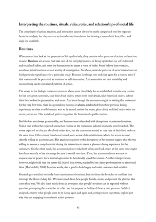 Interpreting the routines, rituals, rules, roles, and relationships of social life
The complexity of action, reaction, and interaction cannot always be neatly categorized into five separate
facets for analysis, but they serve as an introductory foundation for focusing a researcher’s lens, filter, and
angle on social life.
Routines
When researchers look at the properties of life qualitatively, they examine what patterns of action and reaction
reoccur. Routines are actions that take care of the everyday business of living, symbolize our self-cultivated
and socialized habits, and meet our human need to create a sense of order. Some believe that everyday,
mundane, trivial routines are not worthy of investigation. But these particular patterns of social interaction can
hold particular significance for a particular study. Humans do things over and over again for a reason, even if
that reason could be perceived as irrational or self-destructive. And remember too that instability and
inconsistency can be considered patterns of action.
The server in the dialogic restaurant moment above more than likely has an established introductory routine
for her job: greet customers, take their drink orders, return with their drinks, take their food orders, submit
their food orders for preparation, and so on. And even though the customers might be visiting this restaurant
for the very first time, there is a generalized routine or schema established from their previous dining
experiences at other establishments: wait to be seated, review the menu, place drink and food orders with the
server, and so on. This socialized pattern organizes the business of a public routine.
But life does not always go smoothly, and humans must often deal with disruptions to patterned routines.
Notice that within the expected interaction routine at the restaurant, selected moments were breached. The
server expected to take just the drink orders first, but the customers wanted to take care of their food order at
the same time. Other minor breaches occurred, such as side dish substitutions, which the server seemed
cheerily willing to accommodate. Her gracious reactions to the disruptions of her routine suggest that she was
willing to assume a compliant role during the interaction to create a pleasant dining experience for the
customers. On the other hand, the accommodation to take both drink and food orders at the same time might
have been secretly to her advantage because it would save time. Thus, her accommodation was not an
acquiescence of power, but a mutual agreement to beneficially speed the routine. Another interpretation,
however, might hold that the server did indeed lose power, masked by her cheery performativity or emotional
labor (Hochschild, 2003). In other words, she is paid to look happy and make customers feel satisfied.
Research gets enriched not only from examination of routines, but also from the breaches or conflicts that
interrupt the flows of daily life. We learn much from how people handle, avoid, and prevent the glitches that
come their way. We also learn much from an awareness that people’s routines can be repeated without
question, prompting the researcher to reflect on the purpose or futility of these action patterns. As life is
analyzed, observe what people seem to be doing again and again and, perhaps more important, explore just
why they are engaging in consistent action patterns.
43
 