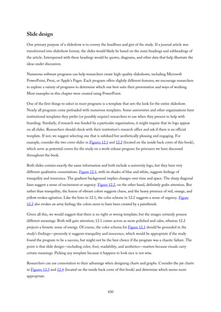 Slide design
One primary purpose of a slideshow is to convey the headlines and gist of the study. If a journal article was
transformed into slideshow format, the slides would likely be based on the main headings and subheadings of
the article. Interspersed with these headings would be quotes, diagrams, and other data that help illustrate the
ideas under discussion.
Numerous software programs can help researchers create high-quality slideshows, including Microsoft
PowerPoint, Prezi, or Apple’s Pages. Each program offers slightly different features; we encourage researchers
to explore a variety of programs to determine which one best suits their presentation and ways of working.
Most examples in this chapter were created using PowerPoint.
One of the first things to select in most programs is a template that sets the look for the entire slideshow.
Nearly all programs come preloaded with numerous templates. Some universities and other organizations have
institutional templates they prefer (or possibly require) researchers to use when they present to help with
branding. Similarly, if research was funded by a particular organization, it might require that its logo appear
on all slides. Researchers should check with their institution’s research office and ask if there is an official
template. If not, we suggest selecting one that is subdued but aesthetically pleasing and engaging. For
example, consider the two cover slides in Figures 12.1 and 12.2 (located on the inside back cover of this book),
which serve as potential covers for the study on a work-release program for prisoners we have discussed
throughout the book.
Both slides contain exactly the same information and both include a university logo, but they have very
different qualitative connotations. Figure 12.1, with its shades of blue and white, suggests feelings of
tranquility and innocence. The gradient background implies changes over time and space. The sharp diagonal
lines suggest a sense of excitement or urgency. Figure 12.2, on the other hand, definitely grabs attention. But
rather than tranquility, the fusion of vibrant colors suggests chaos, and the heavy presence of red, orange, and
yellow evokes agitation. Like the lines in 12.1, the color scheme in 12.2 suggests a sense of urgency. Figure
12.2 also evokes an artsy feeling; the colors seem to have been created by a paintbrush.
Given all this, we would suggest that there is no right or wrong template; but the images certainly possess
different meanings. Both will gain attention; 12.1 comes across as more polished and calm, whereas 12.2
projects a frenetic sense of energy. Of course, the color schema for Figure 12.1 should be grounded in the
study’s findings—presently it suggests tranquility and innocence, which would be appropriate if the study
found the program to be a success, but might not be the best choice if the program was a chaotic failure. The
point is that slide design—including color, font, readability, and aesthetics—matters because visuals carry
certain meanings. Picking any template because it happens to look nice is not wise.
Researchers can use connotation to their advantage when designing charts and graphs. Consider the pie charts
in Figures 12.3 and 12.4 (located on the inside back cover of this book) and determine which seems more
appropriate.
430
 