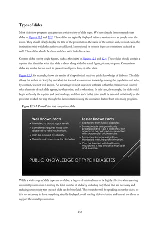 Types of slides
Most slideshow programs can generate a wide variety of slide types. We have already demonstrated cover
slides in Figures 12.1 and 12.2. These slides are typically displayed before a session starts as people enter the
room. They should clearly display the title of the presentation, the name of the authors and, in most cases, the
institutions with which the authors are affiliated. Institutional or sponsor logos are sometimes included as
well. These slides should be clean and clear with little distraction.
Content slides convey single figures, such as the charts in Figures 12.3 and 12.4. These slides should contain a
caption that identifies what that slide is about along with the actual figure, picture, or quote. Comparison
slides are similar but are used to present two figures, lists, or other data.
Figure 12.5, for example, shows the results of a hypothetical study on public knowledge of diabetes. The slide
allows the author to clearly lay out what she learned was common knowledge among the population and what,
by contrast, was not well known. An advantage to most slideshow software is that the presenter can control
what elements of each slide appear, in what order, and at what time. In this case, for example, the slide could
begin with only the caption and two headings, and then each bullet point could be revealed individually as the
presenter worked her way through the demonstration using the animation feature built into many programs.
Figure 12.5 A PowerPoint text comparison slide.
While a wide range of slide types are available, a degree of minimalism can be highly effective when creating
an overall presentation. Limiting the total number of slides by including only those that are necessary and
reducing unnecessary text on each slide can be beneficial. The researcher will be speaking about the slides, so
it is not necessary to have everything visually displayed; avoid reading slides verbatim and instead use them to
support the overall presentation.
432
 