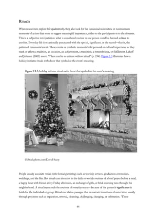 Rituals
When researchers explore life qualitatively, they also look for the occasional nonroutine or nonmundane
moments of action that seem to suggest meaningful importance, either to the participants or to the observer.
This is a subjective interpretation: what is considered routine to one person could be deemed a ritual to
another. Everyday life is occasionally punctuated with the special, significant, or the sacred—that is, the
patterned ceremonial event. These events or symbolic moments hold personal or cultural importance as they
mark or affirm a tradition, an occasion, an achievement, a transition, a remembrance, or fulfillment. Lakoff
and Johnson (2003) assert, “There can be no culture without ritual” (p. 234). Figure 1.3 illustrates how a
holiday initiates rituals with decor that symbolize the event’s meaning.
Figure 1.3 A holiday initiates rituals with decor that symbolize the event’s meaning.
©iStockphoto.com/David Sucsy
People usually associate rituals with formal gatherings such as worship services, graduation ceremonies,
weddings, and the like. But rituals can also exist in the daily or weekly routines of a brief prayer before a meal,
a happy hour with friends every Friday afternoon, an exchange of gifts, or brisk morning runs through the
neighborhood. A ritual transcends the routines of everyday matters because of the pattern’s significance it
holds for the individual or group. Rituals are status-passages that demarcate transitions of some kind, usually
through processes such as separation, reversal, cleansing, challenging, changing, or celebration. “These
44
 