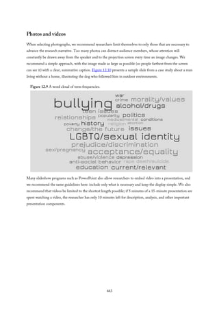 Photos and videos
When selecting photographs, we recommend researchers limit themselves to only those that are necessary to
advance the research narrative. Too many photos can distract audience members, whose attention will
constantly be drawn away from the speaker and to the projection screen every time an image changes. We
recommend a simple approach, with the image made as large as possible (so people farthest from the screen
can see it) with a clear, summative caption. Figure 12.10 presents a sample slide from a case study about a man
living without a home, illustrating the dog who followed him in outdoor environments.
Figure 12.9 A word cloud of term frequencies.
Many slideshow programs such as PowerPoint also allow researchers to embed video into a presentation, and
we recommend the same guidelines here: include only what is necessary and keep the display simple. We also
recommend that videos be limited to the shortest length possible; if 5 minutes of a 15-minute presentation are
spent watching a video, the researcher has only 10 minutes left for description, analysis, and other important
presentation components.
443
 