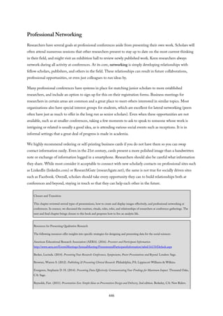 Professional Networking
Researchers have several goals at professional conferences aside from presenting their own work. Scholars will
often attend numerous sessions that other researchers present to stay up to date on the most current thinking
in their field, and might visit an exhibition hall to review newly published work. Keen researchers always
network during all activity at conferences. At its core, networking is simply developing relationships with
fellow scholars, publishers, and others in the field. These relationships can result in future collaborations,
professional opportunities, or even just colleagues to run ideas by.
Many professional conferences have systems in place for matching junior scholars to more established
researchers, and include an option to sign up for this on their registration forms. Business meetings for
researchers in certain areas are common and a great place to meet others interested in similar topics. Most
organizations also have special interest groups for students, which are excellent for lateral networking (peers
often have just as much to offer in the long run as senior scholars). Even when these opportunities are not
available, such as at smaller conferences, taking a few moments to ask to speak to someone whose work is
intriguing or related is usually a good idea, as is attending various social events such as receptions. It is in
informal settings that a great deal of progress is made in academia.
We highly recommend ordering or self-printing business cards if you do not have them so you can swap
contact information easily. Even in the 21st century, cards present a more polished image than a handwritten
note or exchange of information logged in a smartphone. Researchers should also be careful what information
they share. While most consider it acceptable to connect with new scholarly contacts on professional sites such
as LinkedIn (linkedin.com) or ResearchGate (researchgate.net), the same is not true for socially driven sites
such as Facebook. Overall, scholars should take every opportunity they can to build relationships both at
conferences and beyond, staying in touch so that they can help each other in the future.
Closure and Transition
This chapter reviewed several types of presentations, how to create and display images effectively, and professional networking at
conferences. In essence, we discussed the routines, rituals, rules, roles, and relationships of researchers at conference gatherings. The
next and final chapter brings closure to this book and proposes how to live an analytic life.
Resources for Presenting Qualitative Research
The following resources offer insights into specific strategies for designing and presenting data for the social sciences:
American Educational Research Association (AERA). (2016). Presenter and Participant Information.
http://www.aera.net/EventsMeetings/AnnualMeeting/PresenterandParticipantInformation/tabid/16170/Default.aspx
Becker, Lucinda. (2014). Presenting Your Research: Conferences, Symposiums, Poster Presentations and Beyond. London: Sage.
Browner, Warren S. (2012). Publishing & Presenting Clinical Research. Philadelphia, PA: Lippincott Williams & Wilkins.
Evergreen, Stephanie D. H. (2014). Presenting Data Effectively: Communicating Your Findings for Maximum Impact. Thousand Oaks,
CA: Sage.
Reynolds, Farr. (2011). Presentation Zen: Simple Ideas on Presentation Design and Delivery, 2nd edition. Berkeley, CA: New Riders.
446
 
