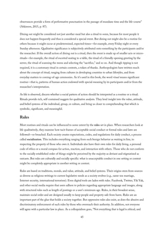observances provide a form of performative punctuation in the passage of mundane time and the life-course”
(Atkinson, 2015, p. 87).
Dining out might be considered not just another meal but also a ritual to some, because for most people it
does not happen frequently and thus is considered a special event. But dining out might also be a routine for
others because it might occur at predetermined, expected times—for example, every Friday night or every
Sunday afternoon. Qualitative significance is subjectively attributed onto something by the participants and/or
the researcher. If the overall action of dining out is a ritual, then the event is made up of smaller acts or micro-
rituals—for example, the ritual of escorted seating to a table, the ritual of a friendly opening greeting by the
server, the ritual of scanning the menu and selecting the “sacrifice,” and so on. And though tipping is not
required, it is a customary ritual in certain contexts, a token of thanks. Anthropologists have written much
about the concept of ritual, ranging from cultures in developing countries to urban lifestyles, and from
everyday matters to coming-of-age ceremonies. As it’s used in this book, the word ritual means significant
routine—that is, patterns of human action endowed with special meaning by its participants and/or from the
researcher’s interpretation.
As life is observed, discern whether a social pattern of action should be interpreted as a routine or a ritual.
Rituals provide rich, self-contained nuggets for qualitative analysis. They lend insight into the value, attitude,
and belief systems of the individual, group, or culture, and bring us closer to comprehending that which is
symbolic, significant, and meaningful.
Rules
Most routines and rituals can be influenced to some extent by the rules set in place. When researchers look at
life qualitatively, they examine how tacit frames of acceptable social conduct or formal rules and laws are
followed—or breached. Each society creates expectations, codes, and regulations for daily conduct, a process
called socialization. This includes everything ranging from such benign behavior as waiting in line, to
respecting the property of those who own it. Individuals also have their own rules for daily living, a personal
code of ethics or a moral compass for action, reaction, and interaction with others. Those who do not conform
to the socially established order of things might be perceived by the majority as deviant and stigmatized as
outcasts. But rules are culturally and socially specific: what is unacceptable conduct in one setting or context
might be completely appropriate in another setting or context.
Rules are based on traditions, morals, and value, attitude, and belief systems. Their origins stem from sources
as diverse as religious writings to current legislative needs as a society evolves (e.g., same-sex marriage,
Internet security, international terrorism). Even digital tools are laden with rules. Facebook, Twitter, Yik Yak,
and other social media require that users adhere to policies regarding appropriate language and images, along
with structural rules such as length of postings or a user’s minimum age. Rules, in their broadest sense,
maintain social order and are designed usually to keep people and property safe from harm. Rules are an
important part of the glue that holds a society together. But oppressive rules also exist, as does the abusive and
discriminatory enforcement of such rules by those who overreach their authority. In addition, not everyone
will agree with a particular law in place. As a colloquialism goes, “Not everything that is legal is ethical, and
45
 