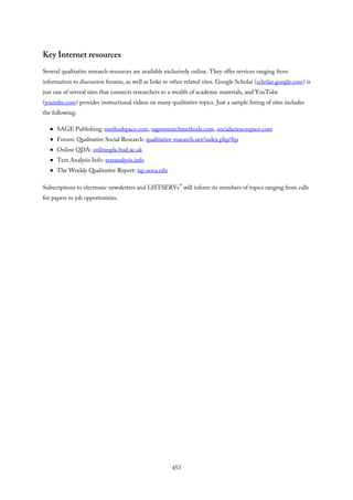 Key Internet resources
Several qualitative research resources are available exclusively online. They offer services ranging from
information to discussion forums, as well as links to other related sites. Google Scholar (scholar.google.com) is
just one of several sites that connects researchers to a wealth of academic materials, and YouTube
(youtube.com) provides instructional videos on many qualitative topics. Just a sample listing of sites includes
the following:
SAGE Publishing: methodspace.com, sageresearchmethods.com, socialsciencespace.com
Forum: Qualitative Social Research: qualitative-research.net/index.php/fqs
Online QDA: onlineqda.hud.ac.uk
Text Analysis Info: textanalysis.info
The Weekly Qualitative Report: tqr.nova.edu
Subscriptions to electronic newsletters and LISTSERVs® will inform its members of topics ranging from calls
for papers to job opportunities.
453
 