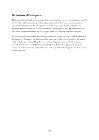 On Professional Development
The average lifetime is simply not long enough to learn everything there is to know about qualitative research.
We hope that students’ academic and professional experiences permit them to read from the voluminous
amounts of material available. We also hope that time and resources permit attendance at professional
gatherings of like-minded scholars to learn firsthand from colleagues’ presentations. Qualitative researchers
are a culture unto themselves where they can find good friends and energizing communities of interest.
We caution, however, that researchers not become too enamored with just one genre of qualitative inquiry at
the beginning of their careers. It is the purpose of the inquiry and its related research questions that suggest
which methodology is most suitable, and not just one’s knowledge of or comfort level with a particular
approach. We believe it is worthwhile to remain malleable and eclectic and, as opportunities permit, to
conduct various kinds of research studies with various kinds of research methodologies to learn about as many
of them as possible.
455
 