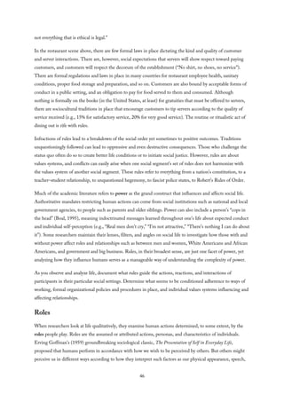 not everything that is ethical is legal.”
In the restaurant scene above, there are few formal laws in place dictating the kind and quality of customer
and server interactions. There are, however, social expectations that servers will show respect toward paying
customers, and customers will respect the decorum of the establishment (“No shirt, no shoes, no service”).
There are formal regulations and laws in place in many countries for restaurant employee health, sanitary
conditions, proper food storage and preparation, and so on. Customers are also bound by acceptable forms of
conduct in a public setting, and an obligation to pay for food served to them and consumed. Although
nothing is formally on the books (in the United States, at least) for gratuities that must be offered to servers,
there are sociocultural traditions in place that encourage customers to tip servers according to the quality of
service received (e.g., 15% for satisfactory service, 20% for very good service). The routine or ritualistic act of
dining out is rife with rules.
Infractions of rules lead to a breakdown of the social order yet sometimes to positive outcomes. Traditions
unquestioningly followed can lead to oppressive and even destructive consequences. Those who challenge the
status quo often do so to create better life conditions or to initiate social justice. However, rules are about
values systems, and conflicts can easily arise when one social segment’s set of rules does not harmonize with
the values system of another social segment. These rules refer to everything from a nation’s constitution, to a
teacher–student relationship, to unquestioned hegemony, to fascist police states, to Robert’s Rules of Order.
Much of the academic literature refers to power as the grand construct that influences and affects social life.
Authoritative mandates restricting human actions can come from social institutions such as national and local
government agencies, to people such as parents and older siblings. Power can also include a person’s “cops in
the head” (Boal, 1995), meaning indoctrinated messages learned throughout one’s life about expected conduct
and individual self-perception (e.g., “Real men don’t cry,” “I’m not attractive,” “There’s nothing I can do about
it”). Some researchers maintain their lenses, filters, and angles on social life to investigate how those with and
without power affect roles and relationships such as between men and women, White Americans and African
Americans, and government and big business. Rules, in their broadest sense, are just one facet of power, yet
analyzing how they influence humans serves as a manageable way of understanding the complexity of power.
As you observe and analyze life, document what rules guide the actions, reactions, and interactions of
participants in their particular social settings. Determine what seems to be conditioned adherence to ways of
working, formal organizational policies and procedures in place, and individual values systems influencing and
affecting relationships.
Roles
When researchers look at life qualitatively, they examine human actions determined, to some extent, by the
roles people play. Roles are the assumed or attributed actions, personas, and characteristics of individuals.
Erving Goffman’s (1959) groundbreaking sociological classic, The Presentation of Self in Everyday Life,
proposed that humans perform in accordance with how we wish to be perceived by others. But others might
perceive us in different ways according to how they interpret such factors as our physical appearance, speech,
46
 