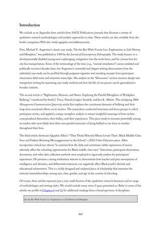 Introduction
We include as an Appendix three articles from SAGE Publications journals that illustrate a variety of
qualitative research methodologies and analytic approaches to data. These articles are also available from the
book’s companion Web site: study.sagepub.com/saldanaomasta.
First, Michael V. Angrosino’s classic case study, “On the Bus With Vonnie Lee: Explorations in Life History
and Metaphor,” was published in 1994 by the Journal of Contemporary Ethnography. The study focuses on a
developmentally disabled young man’s upbringing, integration into the work force, and his curious love for
city bus transportation. Some of the terminology of the time (e.g., “mental retardation”) seems outdated and
politically incorrect decades later, but Angrosino’s masterful and elegant writing demonstrates how the
individual case study can be profiled through poignant vignettes and revealing excerpts from participant
observation field notes and interview transcripts. His analysis in the “Discussion” section ventures deeply into
interpretive writing by examining case study method and how the life of one person can be generalized to
broader contexts.
The second article is “Nightmares, Demons, and Slaves: Exploring the Painful Metaphors of Workplace
Bullying,” coauthored by Sarah J. Tracy, Pamela Lutgen-Sandvik, and Jess K. Alberts. This intriguing 2006
Management Communication Quarterly article first explains the constituent elements of bullying and their
long-term emotional effects on its victims. The researchers conducted interviews and focus groups to solicit
participant stories, and applied a unique metaphor analysis to extract insightful meanings of how victims
conceptualized themselves, their bullies, and their experiences. This piece tends to resonate powerfully among
its readers who most likely have their own painful memories of being bullied in one form or another
throughout their lives.
The third article showcases Quaylan Allen’s “‘They Think Minority Means Lesser Than’: Black Middle-Class
Sons and Fathers Resisting Microaggressions in the School,” a 2012 Urban Education piece. Allen
incorporates critical race theory “to examine how the daily and sometimes subtle experiences of racism
adversely affect the schooling opportunities for Black middle-class men.” Interviews, participant observation,
documents, and other data collection methods were employed to rigorously analyze his participants’
experiences. He presents a strong evidentiary warrant to demonstrate how teacher and peer assumptions of
intelligence and deviance, and differential treatment, can negatively affect Black youth’s identity and
educational achievement. This is a richly designed and analyzed piece of scholarship that examines the
intricate interrelationships among race, class, gender, and age in the context of schooling.
Of course, three articles represent just a very small fraction of the qualitative research literature and its range
of methodologies and writing styles. We would include many more if space permitted us. Refer to some of the
articles we profile in Chapters 6 and 11 for additional readings from a broad spectrum of disciplines.
On the Bus With Vonnie Lee: Explorations in Life History and Metaphor
460
 