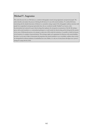 Michael V. Angrosino
This article discusses the use of life history as a method of ethnographic research among stigmatized, unempowered people. The
author describes and analyzes the process of eliciting the life history of a man with mental retardation. To combine life history
interviewing with the detailed observation of behavior in a naturalistic setting is typical of the ethnographic tradition; interviews with
people from marginalized social groups (particularly those who are considered mentally “disabled”) are, however, often
decontextualized and conducted in quasi-clinical settings that emphasize the retrospective reconstruction of the life. By treating a
person with mental retardation as a contextualized participant in a world outside the clinical setting and by eliciting the life narrative
in the course of following that person as he attempts to make sense of life outside the institution, it is possible to clarify the dynamic
in the formation of a metaphor of personal identity. This technique might not be appropriate for all persons with mental disability,
but when it can be used, it helps to demonstrate the proposition that mental retardation is not a monolithic condition whose victims
are distinguished by arbitrary gradations of standardized test scores. Rather, it is only one of many factors that figure into a person’s
strategy for coping with the world.
462
 