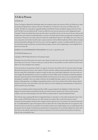A Life in Process
VONNIE LEE
Vonnie Lee Hargrett celebrated his 29th birthday while I was writing this article in the summer of 1993 in the Florida city to which
his parents had migrated from a rural part of the state. The family was, in Vonnie Lee’s own words, “poor White trash—real
crackers.” His father was mostly absent, supposedly shuttling around Florida, Georgia, and Alabama seeking work; if he ever did
work (“Not like I even once believed he did,” Vonnie Lee told me) he never sent any money home, and he disappeared for good
(“real good,” Vonnie Lee smirked) about 8 years ago. His mother is an alcoholic who has, over the course of the years, taken up with
countless men, most of whom were physically abusive to everyone in the family. Several of them were apparently encouraged in their
sexual abuse of Vonnie Lee’s two sisters; at least two of them also sexually abused Vonnie Lee. The children were sent to school on a
come-and-go basis as the mother moved from place to place around town with her different boyfriends. All three children developed
serious learning deficits, although only Vonnie Lee seems to have been tagged by a counselor as mentally retarded. He was never in
one school long enough to benefit from any special education programs, however, and he stopped going to school altogether by the
time he was 12 years old.
JOURNAL OF CONTEMPORARY ETHNOGRAPHY, Vol. 23, No. 1, April 1994, 14–28
© 1994 SAGE Publications, Inc.
Copyright (c) 2003 ProQuest Information and Learning Company
During his teen years he lived mostly on the streets in the company of an older man, Lucian, who made a living by “loaning” Vonnie
Lee to other men on the street. Vonnie Lee often says, “Lucian, he’s like the only real father I ever had—whatever he had he shared
with me. I’d-a done anything for him. Anything.”
Lucian was found one morning beaten to death in an empty lot. Vonnie Lee, who had been with one of Lucian’s clients that night,
discovered the body upon his return to their campsite. The police found him, sobbing and gesturing wildly over the body, and took
him into custody. He was held briefly on suspicion of murder, but there was no hard evidence linking him to the crime and he was
never charged. His disorderly behavior, however, was sufficient to have him “Baker Acted” (involuntarily committed for psychiatric
observation under the provisions of the Florida Mental Health Act). He spent the next few years in and out of psychiatric facilities,
developing the remarkable—and, to any number of clinicians, the thoroughly frustrating—capacity to turn into the most level-
headed, socially appropriate, even intelligent young gentleman after just a short time in treatment. He would be released, make his
way back to the streets, survive quite well for a time, then “break up” (a term he explicitly and consistently prefers to “break down”)
and be carted off to jail or the hospital.
Vonnie Lee was finally remanded to Opportunity House (OH), an agency designed for the habilitation of adults with the dual
diagnosis of mental retardation and psychiatric disorder; most of them also have criminal records. There he made sustained
academic, social, and vocational progress, and in June 1992 he was deemed ready for “supervised independent living.”
One of the key steps in preparing OH clients for independent living is to teach them to use the public transportation system. I had
been a member of OH’s Board of Directors since 1982 (a position I was asked to fill as a result of my long-term research
involvement with the program) and had also been a frequent volunteer classroom tutor. I was, however, never directly involved with
the “social skills habilitation” aspect of the program until I was asked to fill in for an ailing staff member who was supposed to show
Vonnie Lee the bus route from his new apartment to the warehouse where he was to begin working. I was not entirely pleased with
the prospect: Our city, despite its substantial size and pretensions to urban greatness, has a notoriously inadequate bus system, and I
knew that even the relatively simple trip from Vonnie Lee’s apartment to his work site involved several transfers and could mean
long, hot waits at unshaded bus stops.
463
 