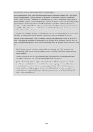 slow, inconvenient transport of the poor, the powerless, and the socially marginal.
When we reached our stop, literally in front of the plumbing supply warehouse where Vonnie Lee was to work, it began pouring
again. We dashed inside where Vonnie Lee’s supervisor, Mr. Washington, was very gracious in showing us around and then
allowing us to wait out the storm. The warehouse was cramped and dingy, but it seemed to be doing a brisk business (“People are
going to need toilets, even during a recession,” Mr. Washington noted), and the supervisor and most of the other workmen showed a
genuine interest in Vonnie Lee’s welfare. (Several other OH clients had been employed there over the years; the owner of the
business had a mentally retarded brother who died young, and he looked upon his employment program as a way of honoring his
memory.) “I love it!” Vonnie Lee shouted as one of the other men took him through the back door to show him a tiny commissary
where they could buy soft drinks and snacks.
“It’s the bus he loves—coming here on the bus,” Mr. Washington said to me when we were alone. I admitted that Vonnie Lee did
seem to have had an unaccountably good time on the ride. “Yeah. I’ve seen it before. Ask him about it, why don’t you?”
The return ride was a replay of the first; Vonnie Lee had already memorized all the new landmarks. “Why do you like the bus so
much?” I asked at last—the question that had been obvious all day but had seemed too silly and irrational to bring up. And, as he
always did when I put a direct question to him, he gave me a straightforward answer. He repeated his answer on tape later on, telling
me,
Like I always said, we was dirt-poor at home. Mama never had no car or nothing. Most of them guys was even more
worthlesser than Daddy. Why that woman has a thing for big losers I’ll never know! Now every once in a while one of ‘em
took me on the bus.
And poor old Lucian—he didn’t like to get on the bus because he said everybody looked at him funny but still we did it
now and again just to show we could. I mean—it’s only the lowdownest who can’t never do it.
Jeez! I’d walk a street and say, “If I was a bigshot, I’d be on the bus right now!” The bad thing—a man just can’t ride one
end of the street to another like he was some retard with no place to go. A man gotta go somewheres and I never knew how
to get anywheres like from one to the other one. I nearly peed my pants when they told me I could learn—they never
thought I could before now. I got kinda scared when they told me Ralph couldn’t take me and you was gonna do it—I
thought, “Hey, he don’t really work at OH. Maybe he don’t know how and he’ll screw me up.” But then I figured you’d
figure it out and then you’d show me.
466
 