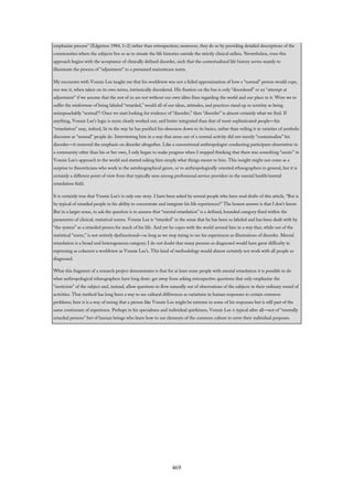 emphasize process” (Edgerton 1984, 1–2) rather than retrospection; moreover, they do so by providing detailed descriptions of the
communities where the subjects live so as to situate the life histories outside the strictly clinical milieu. Nevertheless, even this
approach begins with the acceptance of clinically defined disorder, such that the contextualized life history serves mainly to
illuminate the process of “adjustment” to a presumed mainstream norm.
My encounter with Vonnie Lee taught me that his worldview was not a failed approximation of how a “normal” person would cope,
nor was it, when taken on its own terms, intrinsically disordered. His fixation on the bus is only “disordered” or an “attempt at
adjustment” if we assume that the rest of us are not without our own idées fixes regarding the world and our place in it. Were we to
suffer the misfortune of being labeled “retarded,” would all of our ideas, attitudes, and practices stand up to scrutiny as being
unimpeachably “normal”? Once we start looking for evidence of “disorder,” then “disorder” is almost certainly what we find. If
anything, Vonnie Lee’s logic is more clearly worked out, and better integrated than that of more sophisticated people—his
“retardation” may, indeed, lie in the way he has purified his obsession down to its basics, rather than veiling it in varieties of symbolic
discourse as “normal” people do. Interviewing him in a way that arose out of a normal activity did not merely “contextualize” his
disorder—it removed the emphasis on disorder altogether. Like a conventional anthropologist conducting participant observation in
a community other than his or her own, I only began to make progress when I stopped thinking that there was something “exotic” in
Vonnie Lee’s approach to the world and started asking him simply what things meant to him. This insight might not come as a
surprise to theoreticians who work in the autobiographical genre, or to anthropologically oriented ethnographers in general, but it is
certainly a different point of view from that typically seen among professional service providers in the mental health/mental
retardation field.
It is certainly true that Vonnie Lee’s is only one story. I have been asked by several people who have read drafts of this article, “But is
he typical of retarded people in his ability to concentrate and integrate his life experiences?” The honest answer is that I don’t know.
But in a larger sense, to ask the question is to assume that “mental retardation” is a defined, bounded category fixed within the
parameters of clinical, statistical norms. Vonnie Lee is “retarded” in the sense that he has been so labeled and has been dealt with by
“the system” as a retarded person for much of his life. And yet he copes with the world around him in a way that, while out of the
statistical “norm,” is not entirely dysfunctional—as long as we stop trying to see his experiences as illustrations of disorder. Mental
retardation is a broad and heterogeneous category; I do not doubt that many persons so diagnosed would have great difficulty in
expressing as coherent a worldview as Vonnie Lee’s. This kind of methodology would almost certainly not work with all people so
diagnosed.
What this fragment of a research project demonstrates is that for at least some people with mental retardation it is possible to do
what anthropological ethnographers have long done: get away from asking retrospective questions that only emphasize the
“exoticism” of the subject and, instead, allow questions to flow naturally out of observations of the subjects in their ordinary round of
activities. That method has long been a way to see cultural differences as variations in human responses to certain common
problems; here it is a way of seeing that a person like Vonnie Lee might be extreme in some of his responses but is still part of the
same continuum of experience. Perhaps in his specialness and individual quirkiness, Vonnie Lee is typical after all—not of “mentally
retarded persons” but of human beings who learn how to use elements of the common culture to serve their individual purposes.
469
 