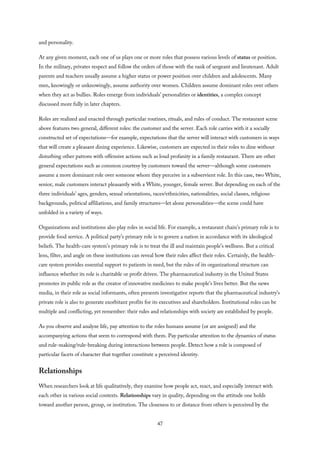 and personality.
At any given moment, each one of us plays one or more roles that possess various levels of status or position.
In the military, privates respect and follow the orders of those with the rank of sergeant and lieutenant. Adult
parents and teachers usually assume a higher status or power position over children and adolescents. Many
men, knowingly or unknowingly, assume authority over women. Children assume dominant roles over others
when they act as bullies. Roles emerge from individuals’ personalities or identities, a complex concept
discussed more fully in later chapters.
Roles are realized and enacted through particular routines, rituals, and rules of conduct. The restaurant scene
above features two general, different roles: the customer and the server. Each role carries with it a socially
constructed set of expectations—for example, expectations that the server will interact with customers in ways
that will create a pleasant dining experience. Likewise, customers are expected in their roles to dine without
disturbing other patrons with offensive actions such as loud profanity in a family restaurant. There are other
general expectations such as common courtesy by customers toward the server—although some customers
assume a more dominant role over someone whom they perceive in a subservient role. In this case, two White,
senior, male customers interact pleasantly with a White, younger, female server. But depending on each of the
three individuals’ ages, genders, sexual orientations, races/ethnicities, nationalities, social classes, religious
backgrounds, political affiliations, and family structures—let alone personalities—the scene could have
unfolded in a variety of ways.
Organizations and institutions also play roles in social life. For example, a restaurant chain’s primary role is to
provide food service. A political party’s primary role is to govern a nation in accordance with its ideological
beliefs. The health-care system’s primary role is to treat the ill and maintain people’s wellness. But a critical
lens, filter, and angle on these institutions can reveal how their rules affect their roles. Certainly, the health-
care system provides essential support to patients in need, but the rules of its organizational structure can
influence whether its role is charitable or profit driven. The pharmaceutical industry in the United States
promotes its public role as the creator of innovative medicines to make people’s lives better. But the news
media, in their role as social informants, often presents investigative reports that the pharmaceutical industry’s
private role is also to generate exorbitant profits for its executives and shareholders. Institutional roles can be
multiple and conflicting, yet remember: their rules and relationships with society are established by people.
As you observe and analyze life, pay attention to the roles humans assume (or are assigned) and the
accompanying actions that seem to correspond with them. Pay particular attention to the dynamics of status
and rule-making/rule-breaking during interactions between people. Detect how a role is composed of
particular facets of character that together constitute a perceived identity.
Relationships
When researchers look at life qualitatively, they examine how people act, react, and especially interact with
each other in various social contexts. Relationships vary in quality, depending on the attitude one holds
toward another person, group, or institution. The closeness to or distance from others is perceived by the
47
 