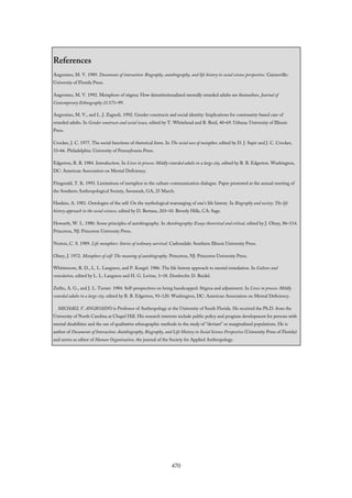 References
Angrosino, M. V. 1989. Documents of interaction: Biography, autobiography, and life history in social science perspective. Gainesville:
University of Florida Press.
Angrosino, M. V. 1992. Metaphors of stigma: How deinstitutionalized mentally retarded adults see themselves. Journal of
Contemporary Ethnography 21:171–99.
Angrosino, M. V., and L. J. Zagnoli. 1992. Gender constructs and social identity: Implications for community-based care of
retarded adults. In Gender constructs and social issues, edited by T. Whitehead and B. Reid, 40–69. Urbana: University of Illinois
Press.
Crocker, J. C. 1977. The social functions of rhetorical form. In The social uses of metaphor, edited by D. J. Sapir and J. C. Crocker,
33–66. Philadelphia: University of Pennsylvania Press.
Edgerton, R. B. 1984. Introduction. In Lives in process: Mildly retarded adults in a large city, edited by R. B. Edgerton. Washington,
DC: American Association on Mental Deficiency.
Fitzgerald, T. K. 1993. Limitations of metaphor in the culture-communication dialogue. Paper presented at the annual meeting of
the Southern Anthropological Society, Savannah, GA, 25 March.
Hankiss, A. 1981. Ontologies of the self: On the mythological rearranging of one’s life history. In Biography and society: The life
history approach in the social sciences, edited by D. Bertaux, 203–10. Beverly Hills, CA: Sage.
Howarth, W. L. 1980. Some principles of autobiography. In Autobiography: Essays theoretical and critical, edited by J. Olney, 86–114.
Princeton, NJ: Princeton University Press.
Norton, C. S. 1989. Life metaphors: Stories of ordinary survival. Carbondale: Southern Illinois University Press.
Olney, J. 1972. Metaphors of self: The meaning of autobiography. Princeton, NJ: Princeton University Press.
Whittemore, R. D., L. L. Langness, and P. Koegel. 1986. The life history approach to mental retardation. In Culture and
retardation, edited by L. L. Langness and H. G. Levine, 1–18. Dordrecht: D. Reidel.
Zetlin, A. G., and J. L. Turner. 1984. Self-perspectives on being handicapped: Stigma and adjustment. In Lives in process: Mildly
retarded adults in a large city, edited by R. B. Edgerton, 93–120. Washington, DC: American Association on Mental Deficiency.
MICHAEL V. ANGROSINO is Professor of Anthropology at the University of South Florida. He received the Ph.D. from the
University of North Carolina at Chapel Hill. His research interests include public policy and program development for persons with
mental disabilities and the use of qualitative ethnographic methods in the study of “deviant” or marginalized populations. He is
author of Documents of Interaction: Autobiography, Biography, and Life History in Social Science Perspective (University Press of Florida)
and serves as editor of Human Organization, the journal of the Society for Applied Anthropology.
470
 