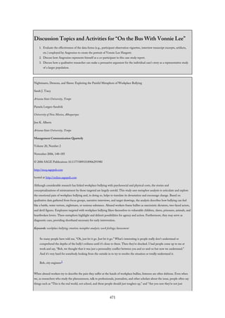 Discussion Topics and Activities for “On the Bus With Vonnie Lee”
1. Evaluate the effectiveness of the data forms (e.g., participant observation vignettes, interview transcript excerpts, artifacts,
etc.) employed by Angrosino to create the portrait of Vonnie Lee Hargrett.
2. Discuss how Angrosino represents himself as a co-participant in this case study report.
3. Discuss how a qualitative researcher can make a persuasive argument for the individual case’s story as a representative study
of a larger population.
Nightmares, Demons, and Slaves: Exploring the Painful Metaphors of Workplace Bullying
Sarah J. Tracy
Arizona State University, Tempe
Pamela Lutgen-Sandvik
University of New Mexico, Albuquerque
Jess K. Alberts
Arizona State University, Tempe
Management Communication Quarterly
Volume 20, Number 2
November 2006, 148–185
© 2006 SAGE Publications 10.1177/0893318906291980
http://mcq.sagepub.com
hosted at http://online.sagepub.com
Although considerable research has linked workplace bullying with psychosocial and physical costs, the stories and
conceptualizations of mistreatment by those targeted are largely untold. This study uses metaphor analysis to articulate and explore
the emotional pain of workplace bullying and, in doing so, helps to translate its devastation and encourage change. Based on
qualitative data gathered from focus groups, narrative interviews, and target drawings, the analysis describes how bullying can feel
like a battle, water torture, nightmare, or noxious substance. Abused workers frame bullies as narcissistic dictators, two-faced actors,
and devil figures. Employees targeted with workplace bullying liken themselves to vulnerable children, slaves, prisoners, animals, and
heartbroken lovers. These metaphors highlight and delimit possibilities for agency and action. Furthermore, they may serve as
diagnostic cues, providing shorthand necessary for early intervention.
Keywords: workplace bullying; emotion; metaphor analysis; work feelings; harassment
So many people have told me, “Oh, just let it go. Just let it go.” What’s interesting is people really don’t understand or
comprehend the depths of the bully’s evilness until it’s done to them. Then they’re shocked. I had people come up to me at
work and say, “Bob, we thought that it was just a personality conflict between you and so-and-so but now we understand.”
And it’s very hard for somebody looking from the outside in to try to resolve the situation or totally understand it.
Bob, city engineer1
When abused workers try to describe the pain they suffer at the hands of workplace bullies, listeners are often dubious. Even when
we, as researchers who study the phenomenon, talk to professionals, journalists, and other scholars about the issue, people often say
things such as “This is the real world, not school, and these people should just toughen up,” and “Are you sure they’re not just
471
 
