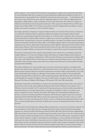 problem employees?” or “Is it really that bad?” As illustrated in the opening quote, employees who are targeted admit that bullying
can sound unbelievable. Indeed, Amy, an employee in the sports fishing industry, explained that the bullying at her office was so
strange that when new people applied for jobs, “I withheld the truth because the truth seemed surreal. . . . To tell anybody the truth
in 15 minutes—they would look at me and say, ‘She’s just a disgruntled employee. It can’t be.’” However, bullying should not be
disregarded as a childish problem or simply a manifestation of overly sensitive workers. From 25% to 30% of U.S. employees are
bullied and emotionally abused sometime during their work histories—10% at any given time (Keashly & Neuman, 2005; Lutgen-
Sandvik, Tracy, & Alberts, 2005). If 1 in 10 workers currently suffer at the hands of workplace bullies, then bullying is a pervasive
problem and not just the rare experience of a few “thin-skinned” employees.
Increasingly, organizations are beginning to recognize and analyze the distinct costs associated with stress, burnout, and depression
at work. Research on health and wellness in organizations establishes that workplace stress has significant deleterious effects,
resulting in poor mental and physical health and increased employee use of sick days, workers’ compensation claims, and decreased
productivity (Farrell & Geist-Martin, 2005). Furthermore, workplace stress is connected to psychological strain (Cooper, Dewe, &
O’Driscoll, 2001; Tattersall & Farmer, 1995) and to social health, described as “the quality of an individual’s network of professional
and personal relationships” (Farrell & Geist-Martin, 2005, p. 549). Workplace bullying is linked to a host of physical, psychological,
organizational, and social costs. Negative effects include psychosomatic illness (Djurkovic, McCormack, & Casimir, 2004), increased
medical expenses (Bassman, 1992), and reduced productivity (Hoel, Einarsen, & Cooper, 2003). Better understanding employees’
emotions about workplace bullying is an important part of attending to its negative effects on personal and organizational wellness.
In this study, we analyze abused workers’ naturally occurring metaphors to better explicate the costs and feelings associated with
workplace bullying in a U.S. worker cohort. Metaphors compare unlike things (e.g., workplace bullying) to better understood or
known entities (e.g., war, nightmares; Lakoff & Johnson, 1980) and provide verbal images of emotional experiences (Morgan, 2003).
This compact, vivid shorthand (Ortony, 1975) has the power to translate the meaning and feeling of abuse to a range of American
stakeholders (scholars, laypeople, managers, policy makers) who are familiar with sexual harassment and discrimination but largely
unacquainted with adult bullying.
The majority of bullying research is internationally situated, survey based, and authored by management or psychology scholars
(Einarsen, Hoel, Zapf, & Cooper, 2003a; Hoel et al., 2003; Zapf, Einarsen, Hoel, & Vartia, 2003). However, scholars in the United
States have begun entering the dialogue from the fields of organizational communication (Alberts, Lutgen-Sandvik, & Tracy, 2005;
Lutgen-Sandvik, 2003; Lutgen-Sandvik et al., 2005; Meares, Oetzel, Derkacs, & Ginossar, 2004), law (Yamada, 2000, 2005),
management (Keashly & Neuman, 2005; Neuman, 2004), and psychology (Keashly, 1998, 2001; Namie, 2003). This body of work
convincingly links the consequences of bullying to serious harm for targeted workers, nontargeted coworkers, and organizations
(Bassman, 1992; Einarsen & Mikkelsen, 2003; Hirigoyen, 1998; Leymann, 1990; Vartia, 1996; Yamada, 2000).
Identifying the material effects of adult bullying is an important step in persuading organizational policy makers to pay attention to
the phenomenon. However, little research qualitatively develops the emotional aspects of bullying or answers questions such as
“What does it feel like to be bullied?” and “Is it really that bad?” Answering such questions is both theoretically and practically vital.
Practically speaking, even the strongest argument based on measurable costs of bullying is not likely to move people to action
without an engagement of emotion (Aristotle, 1954; Cialdini, 1984; Planalp, 1993). Understanding what bullying feels like,
therefore, is necessary for motivating change (Weiss & Cropanzano, 1996). Furthermore, employee emotion serves an important
signal function (Freud, 1926; Hochschild, 1983); the emotion of fear signals danger, which in turn leads to action (e.g., a fearful
person is likely to be moved to take safety precautions). Emotion can serve as a warning sign that organizational interaction is askew.
Thus, uncovering and publicizing the emotional pain of bullying may be a precursor for organizational intervention, change, and
prevention.
Our study expands current knowledge about workplace bullying by exploring, from a communicative and interpretive perspective, the
emotional experiences of those targeted with abuse. Although popular books include anecdotes describing devastating bullying
experiences (e.g., Adams & Crawford, 1992; Davenport, Schwartz, & Elliott, 2002; Field, 1996; Namie & Namie, 2000a; Randall,
2001), abused workers’ emotional stories are essentially missing in most academic research. This is, in part, due to traditional writing
styles and scientific rationalities that typically “write out” emotion (Fineman, 1996; Tracy, 2004); however, an appreciation of abused
workers’ subjective experiences is integral to understanding how and why bullying is so costly to individuals and organizations. The
article opens with a review of the definitions, characteristics, and costs of workplace bullying. We then discuss our grounded analysis
of focus groups, interviews, and participant drawings and describe how metaphor analysis emerged as an appropriate avenue through
which to make sense of the data. The heart of the article details the metaphors used by targets to conceive of and frame bullying,
abusers, and themselves. The article concludes with practical and theoretical implications, limitations, and future directions for
472
 