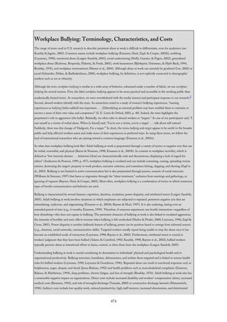 Workplace Bullying: Terminology, Characteristics, and Costs
The range of terms used in U.S. research to describe persistent abuse at work is difficult to differentiate, even for academics (see
Keashly & Jagatic, 2003). Common names include workplace bullying (Einarsen, Hoel, Zapf, & Cooper, 2003b), mobbing
(Leymann, 1990), emotional abuse (Lutgen-Sandvik, 2003), social undermining (Duffy, Ganster, & Pagon, 2002), generalized
workplace abuse (Richman, Rospenda, Flaherty, & Freels, 2001), work harassment (Björkqvist, Osterman, & Hjelt-Back, 1994;
Brodsky, 1976), and workplace mistreatment (Meares et al., 2004). Although abuse at work can certainly be gendered (Lee, 2002) or
raced (Schneider, Hitlan, & Radhakrishnan, 2000), workplace bullying, by definition, is not explicitly connected to demographic
markers such as sex or ethnicity.
Although the term workplace bullying is similar to a wide array of behavior, subsumed under a number of labels, we use workplace
bullying for several reasons. First, the label workplace bullying appears to be more practical and accessible to the working public than
academically framed terms. As researchers, we were overwhelmed with the media interest and participant response to our research.2
Second, abused workers identify with the term. As researchers noted in a study of women’s bullying experiences, “naming
experiences as bullying [italics added] was important. . . . [I]dentifying an external problem may have enabled them to maintain or
recover a sense of their own value and competence” (S. E. Lewis & Orford, 2005, p. 40). Indeed, the term highlights the
perpetrator’s role in aggression (the bully). Relatedly, we often refer to abused workers as “targets.” As one of our participants said, “I
saw myself as a victim of verbal abuse. When [a friend] said, ‘You’re not a victim, you’re a target’ . . . talk about self-esteem!
Suddenly, there was this change of ‘Dadgonit, I’m a target.’” In short, the terms bullying and target appear to be useful to the broader
public and help affected workers name and make sense of their experiences in preferred ways. In using these terms, we follow the
lead of international researchers who are aiming toward a common language (Einarsen et al., 2003a).
So what does workplace bullying look like? Adult bullying at work is perpetrated through a variety of tactics or negative acts that can
be verbal, nonverbal, and physical (Baron & Neuman, 1998; Einarsen et al., 2003b). In contrast to workplace incivility, which is
defined as “low intensity deviant . . . behaviors [that] are characteristically rude and discourteous, displaying a lack of regard for
others” (Andersson & Pearson, 1999, p. 457), workplace bullying is escalated and can include screaming, cursing, spreading vicious
rumors, destroying the target’s property or work product, excessive criticism, and sometimes hitting, slapping, and shoving (Zapf et
al., 2003). Bullying is not limited to active communication but is also perpetrated through passive, nonacts of social ostracism
(Williams & Sommer, 1997) that harm or stigmatize through the “silent treatment,” exclusion from meetings and gatherings, or
ignoring of requests (Rayner, Hoel, & Cooper, 2002). Most often, workplace bullying is a combination of tactics in which numerous
types of hostile communication and behavior are used.
Bullying is characterized by several features: repetition, duration, escalation, power disparity, and attributed intent (Lutgen-Sandvik,
2005). Adult bullying at work involves situations in which employees are subjected to repeated, persistent negative acts that are
intimidating, malicious, and stigmatizing (Einarsen et al., 2003b; Rayner & Hoel, 1997). It is also enduring, lasting over an
extended period of time (e.g., 6 months; Einarsen, 1999). Therefore, if someone experiences one hostile interaction—regardless of
how disturbing—this does not equate to bullying. The persistent character of bullying at work is also linked to escalated aggression;
the intensity of hostility and toxic effects increase when bullying is left unchecked (Harlos & Pinder, 2000; Leymann, 1996; Zapf &
Gross, 2001). Power disparity is another hallmark feature of bullying; power can be position based or emerge from informal sources
(e.g., charisma, social networks, communication skills). Targeted workers usually report being unable to stop the abuse once it has
become an established mode of interaction (Leymann, 1990; Rayner et al., 2002). Furthermore, attributed intent is central to
workers’ judgment that they have been bullied (Adams & Crawford, 1992; Keashly, 1998; Rayner et al., 2002); bullied workers
typically perceive abuse as intentional efforts to harm, control, or drive them from the workplace (Lutgen-Sandvik, 2005).
Understanding bullying at work is crucial considering its devastation to individuals’ physical and psychological health and to
organizational productivity. Bullying terrorizes, humiliates, dehumanizes, and isolates those targeted and is linked to serious health
risks for bullied workers (Leymann, 1990; Leymann & Gustafsson, 1996). Repeated abuse can result in emotional responses such as
helplessness, anger, despair, and shock (Janus Bulman, 1992) and health problems such as musculoskeletal complaints (Einarsen,
Raknes, & Mattheisen, 1994), sleep problems, chronic fatigue, and loss of strength (Brodsky, 1976). Adult bullying at work also has
a measurable negative impact on organizations. Direct costs include increased disability and workers’ compensation claims, increased
medical costs (Bassman, 1992), and risk of wrongful discharge (Yamada, 2000) or constructive discharge lawsuits (Matusewitch,
1996). Indirect costs include low-quality work, reduced productivity, high staff turnover, increased absenteeism, and deteriorated
474
 