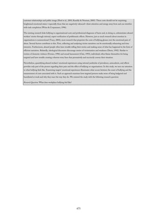 customer relationships and public image (Hoel et al., 2003; Keashly & Neuman, 2005). These costs should not be surprising;
heightened emotional states—especially those that are negatively valenced—draw attention and energy away from and can interfere
with task completion (Weiss & Cropanzano, 1996).
The existing research links bullying to organizational costs and professional diagnoses of harm and, in doing so, substantiates abused
workers’ stories through rational, expert verification of problematic effects. However, just as much research about emotion in
organizations is nonemotional (Tracy, 2004), most research that pinpoints the costs of bullying glosses over the emotional pain of
abuse. Several factors contribute to this. First, collecting and analyzing victim narratives can be emotionally exhausting and time
intensive. Furthermore, abused people often have trouble telling their stories and making sense of what has happened in the form of
efficient narratives. Relatedly, ideological discourses discourage stories of victimization and weakness (Deetz, 1992). Similar to
victims of domestic violence (Ferraro, 1996) and sexual harassment (Clair, 1993), individuals often blame themselves for being
targeted and have trouble creating coherent story lines that persuasively and succinctly convey their situation.
Nevertheless, quantifying abused workers’ emotional experiences using rational yardsticks of prevalence, antecedents, and effects
provides only part of the picture regarding their pain and the effect of bullying on organizations. In this study, we turn our attention
to what bullying feels like. Examining targets’ emotional experiences illuminates what occurs between the onset of bullying and the
measurement of costs associated with it. Such an approach examines how targeted persons make sense of being badgered and
humiliated at work and why they react the way they do. We entered the study with the following research question:
Research Question: What does workplace bullying feel like?
475
 